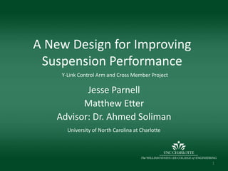 A New Design for Improving Suspension Performance Y-Link Control Arm and Cross Member Project Jesse Parnell Matthew Etter Advisor: Dr. Ahmed Soliman University of North Carolina at Charlotte 1 
