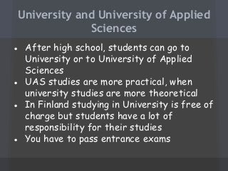 University and University of Applied
Sciences
● After high school, students can go to
University or to University of Applied
Sciences
● UAS studies are more practical, when
university studies are more theoretical
● In Finland studying in University is free of
charge but students have a lot of
responsibility for their studies
● You have to pass entrance exams

 