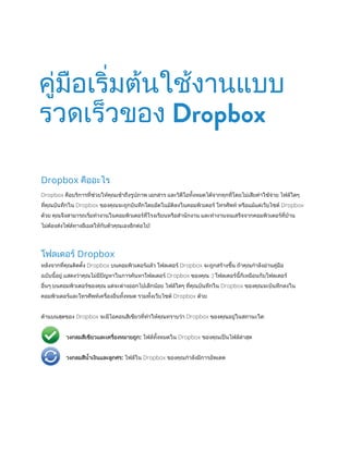 Dropbox คืออะไร
Dropbox คือบริการที่ช่วยให้คุณเข้าถึงรูปภาพ เอกสาร และวิดีโอทั้งหมดได้จากทุกที่โดยไม่เสียค่าใช้จ่าย ไฟล์ใดๆ
ที่คุณบันทึกใน Dropbox ของคุณจะถูกบันทึกโดยอัตโนมัติลงในคอมพิวเตอร์ โทรศัพท์ หรือแม้แต่เว็บไซต์ Dropbox
ด้วย คุณจึงสามารถเริ่มท�ำงานในคอมพิวเตอร์ที่โรงเรียนหรือส�ำนักงาน และท�ำงานจนเสร็จจากคอมพิวเตอร์ที่บ้าน
ไม่‌ต้องส่งไฟล์ทางอีเมลใหักับตัวคุณเองอีกต่อไป!
โฟลเดอร์ Dropbox
หลังจากที่คุณติดตั้ง Dropbox บนคอมพิวเตอร์แล้ว โฟลเดอร์ Dropbox จะถูกสร้างขึ้น ถ้าคุณก�ำลังอ่านคู่มือ
ฉบับนี้อยู่ แสดงว่าคุณไม่มีปัญหาในการค้นหาโฟลเดอร์ Dropbox ของคุณ :) โฟลเดอร์นี้ก็เหมือนกับโฟลเดอร์
อื่นๆ บนคอมพิวเตอร์ของคุณ แต่จะต่างออกไปเล็กน้อย ไฟล์ใดๆ ที่คุณบันทึกใน Dropbox ของคุณจะบันทึกลงใน
คอมพิวเตอร์‌และโทรศัพท์เครื่องอื่นทั้งหมด รวมทั้งเว็บไซต์ Dropbox ด้วย
ด้านบนสุดของ Dropbox จะมีไอคอนสีเขียวที่ท�ำให้คุณทราบว่า Dropbox ของคุณอยู่ในสถานะใด:
	 วงกลมสีเขียวและเครื่องหมายถูก: ไฟล์ทั้งหมดใน Dropbox ของคุณเป็นไฟล์ล่าสุด
	 วงกลมสีน�้ำเงินและลูกศร: ไฟล์ใน Dropbox ของคุณก�ำลังมีการอัพเดต
คู่มือเริ่มต้นใช้งานแบบ
รวดเร็วของ Dropbox
 