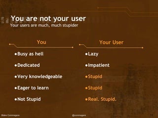Blake Commagere @commagere
You are not your user
Your users are much, much stupider
You Your User
●Busy as hell
●Dedicated
●Very knowledgeable
●Eager to learn
●Not Stupid
●Lazy
●Impatient
●Stupid
●Stupid
●Real. Stupid.
11
 