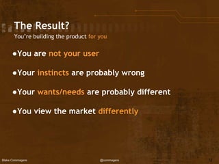 Blake Commagere @commagere
The Result?
You’re building the product for you
●You are not your user
●Your instincts are probably wrong
●Your wants/needs are probably different
●You view the market differently
12
 