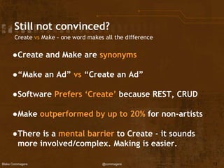 Blake Commagere @commagere
Still not convinced?
●Create and Make are synonyms
●“Make an Ad” vs “Create an Ad”
●Software Prefers ‘Create’ because REST, CRUD
●Make outperformed by up to 20% for non-artists
●There is a mental barrier to Create - it sounds
more involved/complex. Making is easier.
13
Create vs Make - one word makes all the difference
 
