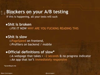 Blake Commagere @commagere
Blockers on your A/B testing
If this is happening, all your tests will suck
●Shit is broken
oFIX IT NOW WHY ARE YOU FUCKING READING THIS
●Shit is slow
oPageSpeed on frontend,
oProfilers on backend / mobile
●Official definitions of slow*
oA webpage that takes > ~2 seconds & no progress indicator
oAn app that isn’t immediately responsive
*according to me
15
 