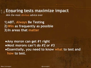 Blake Commagere @commagere
Ensuring tests maximize impact
AKA the most obvious advice ever
1)ABT. Always Be Testing
2)Win as frequently as possible
3)In areas that matter
●Any moron can get #1 right
●Most morons can’t do #2 or #3
●Essentially, you need to know what to test and
how to test.
16
 