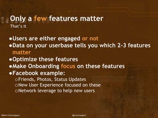 Blake Commagere @commagere
Only a few features matter
That’s it
●Users are either engaged or not
●Data on your userbase tells you which 2-3 features
matter
●Optimize these features
●Make Onboarding focus on these features
●Facebook example:
oFriends, Photos, Status Updates
oNew User Experience focused on these
oNetwork leverage to help new users
17
 