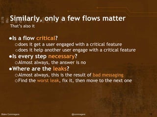 Blake Commagere @commagere
Similarly, only a few flows matter
●Is a flow critical?
odoes it get a user engaged with a critical feature
odoes it help another user engage with a critical feature
●Is every step necessary?
oAlmost always, the answer is no
●Where are the leaks?
oAlmost always, this is the result of bad messaging
oFind the worst leak, fix it, then move to the next one
18
That’s also it
 