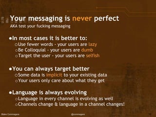 Blake Commagere @commagere
Your messaging is never perfect
AKA test your fucking messaging
●In most cases it is better to:
oUse fewer words - your users are lazy
oBe Colloquial - your users are dumb
oTarget the user - your users are selfish
●You can always target better
oSome data is implicit to your existing data
oYour users only care about what they get
●Language is always evolving
oLanguage in every channel is evolving as well
oChannels change & language in a channel changes!
19
 