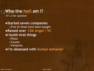 Blake Commagere @commagere
Who the hell am I?
It’s a fair question
●Started seven companies
oFive of those have been bought
●Raised over 12M Angel / VC
●I build viral things
oPlaxo
oCauses
oVampires
●I’m obsessed with human behavior
2
 