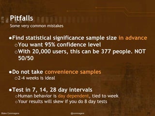 Blake Commagere @commagere
Pitfalls
Some very common mistakes
●Find statistical significance sample size in advance
oYou want 95% confidence level
oWith 20,000 users, this can be 377 people. NOT
50/50
●Do not take convenience samples
o2-4 weeks is ideal
●Test in 7, 14, 28 day intervals
oHuman behavior is day dependent, tied to week
oYour results will skew if you do 8 day tests
23
 