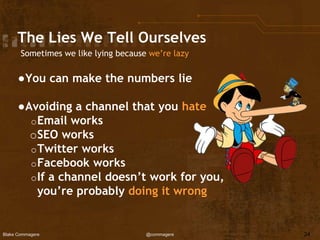 Blake Commagere @commagere
The Lies We Tell Ourselves
Sometimes we like lying because we’re lazy
●You can make the numbers lie
●Avoiding a channel that you hate
oEmail works
oSEO works
oTwitter works
oFacebook works
oIf a channel doesn’t work for you,
you’re probably doing it wrong
24
 