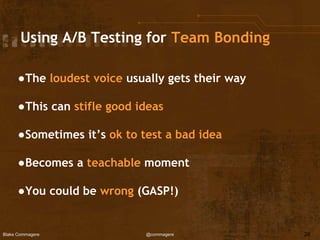 Blake Commagere @commagere
Using A/B Testing for Team Bonding
●The loudest voice usually gets their way
●This can stifle good ideas
●Sometimes it’s ok to test a bad idea
●Becomes a teachable moment
●You could be wrong (GASP!)
28
 