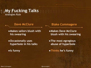 Blake Commagere @commagere
My Fucking Talks
Analogies Rule
Dave McClure Blake Commagere
●Makes sailors blush with
his swearing
●Occasionally uses
hyperbole in his talks
●Is funny
●Makes Dave McClure
blush with his swearing
●The most egregious
abuse of hyperbole
●Thinks he’s funny
3
 