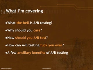 Blake Commagere @commagere
What I’m covering
●What the hell is A/B testing?
●Why should you care?
●How should you A/B test?
●How can A/B testing fuck you over?
●A few ancillary benefits of A/B testing
5
 