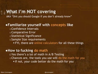 Blake Commagere @commagere
What I’m NOT covering
AKA “Shit you should Google if you don’t already know”
●Familiarize yourself with concepts like
oConfidence Intervals
oComparative Error
oStatistical Significance
oSample Size requirements
 FYI, there are online calculators for all these things
●How to fucking do math
oYes there’s a lot of math in A/B Testing
oChances are, the tools you use will do the math for you
 If not, your code better do the math for you
6
 