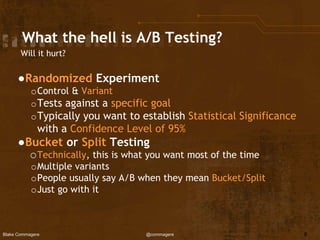 Blake Commagere @commagere
What the hell is A/B Testing?
Will it hurt?
●Randomized Experiment
oControl & Variant
oTests against a specific goal
oTypically you want to establish Statistical Significance
with a Confidence Level of 95%
●Bucket or Split Testing
oTechnically, this is what you want most of the time
oMultiple variants
oPeople usually say A/B when they mean Bucket/Split
oJust go with it
8
 