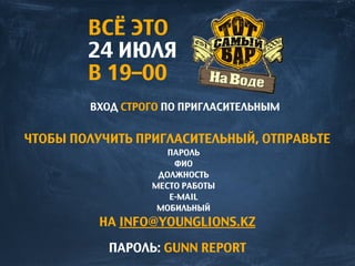 ВСЁ ЭТО
24 ИЮЛЯ
В 19–00
ВХОД СТРОГО ПО ПРИГЛАСИТЕЛЬНЫМ
ЧТОБЫ ПОЛУЧИТЬ ПРИГЛАСИТЕЛЬНЫЙ, ОТПРАВЬТЕ
ПАРОЛЬ
ФИО
ДОЛЖНОСТЬ
МЕСТО РАБОТЫ
E-MAIL
МОБИЛЬНЫЙ
НА INFO@YOUNGLIONS.KZ
ПАРОЛЬ: GUNN REPORT
 