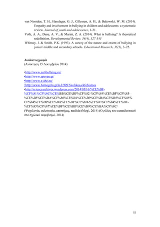 32
van Noorden, T. H., Haselager, G. J., Cillessen, A. H., & Bukowski, W. M. (2014).
Empathy and involvement in bullying in children and adolescents: a systematic
review. Journal of youth and adolescence, 1-21.
Volk, A. A., Dane, A. V., & Marini, Z. A. (2014). What is bullying? A theoretical
redefinition. Developmental Review, 34(4), 327-343
Whitney, I. & Smith, P.K. (1993). A survey of the nature and extent of bullying in
junior/ middle and secondary schools. Educational Research, 35(1), 3–25.
Διαδικτυογραφία
(Ανάκτηση 15 Δεκεμβρίου 2014)
•http://www.antibullying.eu/
•http://www.epsype.gr/
•http://www.e-abc.eu/
•http://www.hamogelo.gr/4-1/909/Sxolikos-ekfobismos
•http://sciencearchives.wordpress.com/2014/03/16/%CE%BF-
%CF%81%CF%8C%CE%BB%CE%BF%CF%82-%CF%84%CE%BF%CF%85-
%CE%B5%CE%BA%CF%80%CE%B1%CE%B9%CE%B4%CE%B5%CF%85%
CF%84%CE%B9%CE%BA%CE%BF%CF%8D-%CF%83%CF%84%CE%BF-
%CF%83%CF%87%CE%BF%CE%BB%CE%B9%CE%BA%CF%8C/
(Ψυχολογία, φιλοσοφία, επιστήμες, παιδεία (blog), 2014) (Ο ρόλος του εκπαιδευτικού
στο σχολικό εκφοβισμό, 2014)
 