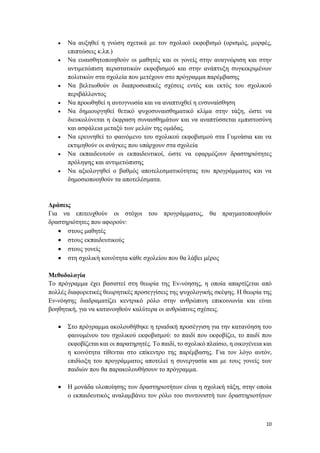 10
 Να αυξηθεί η γνώση σχετικά με τον σχολικό εκφοβισμό (ορισμός, μορφές,
επιπτώσεις κ.λπ.)
 Να ευαισθητοποιηθούν οι μαθητές και οι γονείς στην αναγνώριση και στην
αντιμετώπιση περιστατικών εκφοβισμού και στην ανάπτυξη συγκεκριμένων
πολιτικών στα σχολεία που μετέχουν στο πρόγραμμα παρέμβασης
 Να βελτιωθούν οι διαπροσωπικές σχέσεις εντός και εκτός του σχολικού
περιβάλλοντος
 Να προωθηθεί η αυτογνωσία και να αναπτυχθεί η ενσυναίσθηση
 Να δημιουργηθεί θετικό ψυχοσυναισθηματικό κλίμα στην τάξη, ώστε να
διευκολύνεται η έκφραση συναισθημάτων και να αναπτύσσεται εμπιστοσύνη
και ασφάλεια μεταξύ των μελών της ομάδας.
 Να ερευνηθεί το φαινόμενο του σχολικού εκφοβισμού στα Γυμνάσια και να
εκτιμηθούν οι ανάγκες που υπάρχουν στα σχολεία
 Να εκπαιδευτούν οι εκπαιδευτικοί, ώστε να εφαρμόζουν δραστηριότητες
πρόληψης και αντιμετώπισης
 Να αξιολογηθεί ο βαθμός αποτελεσματικότητας του προγράμματος και να
δημοσιοποιηθούν τα αποτελέσματα.
Δράσεις
Για να επιτευχθούν οι στόχοι του προγράμματος, θα πραγματοποιηθούν
δραστηριότητες που αφορούν:
 στους μαθητές
 στους εκπαιδευτικούς
 στους γονείς
 στη σχολική κοινότητα κάθε σχολείου που θα λάβει μέρος
Μεθοδολογία
Το πρόγραμμα έχει βασιστεί στη θεωρία της Εν-νόησης, η οποία απαρτίζεται από
πολλές διαφορετικές θεωρητικές προσεγγίσεις της ψυχολογικής σκέψης. Η θεωρία της
Εν-νόησης διαδραματίζει κεντρικό ρόλο στην ανθρώπινη επικοινωνία και είναι
βοηθητική, για να κατανοηθούν καλύτερα οι ανθρώπινες σχέσεις.
 Στο πρόγραμμα ακολουθήθηκε η τριαδική προσέγγιση για την κατανόηση του
φαινομένου του σχολικού εκφοβισμού: το παιδί που εκφοβίζει, το παιδί που
εκφοβίζεται και οι παρατηρητές. Το παιδί, το σχολικό πλαίσιο, η οικογένεια και
η κοινότητα τίθενται στο επίκεντρο της παρέμβασης. Για τον λόγο αυτόν,
επιδίωξη του προγράμματος αποτελεί η συνεργασία και με τους γονείς των
παιδιών που θα παρακολουθήσουν το πρόγραμμα.
 Η μονάδα υλοποίησης των δραστηριοτήτων είναι η σχολική τάξη, στην οποία
ο εκπαιδευτικός αναλαμβάνει τον ρόλο του συντονιστή των δραστηριοτήτων
 