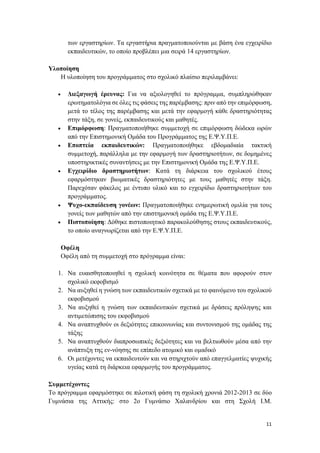 11
των εργαστηρίων. Τα εργαστήρια πραγματοποιούνται με βάση ένα εγχειρίδιο
εκπαιδευτικών, το οποίο προβλέπει μια σειρά 14 εργαστηρίων.
Υλοποίηση
Η υλοποίηση του προγράμματος στο σχολικό πλαίσιο περιλαμβάνει:
 Διεξαγωγή έρευνας: Για να αξιολογηθεί το πρόγραμμα, συμπληρώθηκαν
ερωτηματολόγια σε όλες τις φάσεις της παρέμβασης: πριν από την επιμόρφωση,
μετά το τέλος της παρέμβασης και μετά την εφαρμογή κάθε δραστηριότητας
στην τάξη, σε γονείς, εκπαιδευτικούς και μαθητές.
 Επιμόρφωση: Πραγματοποιήθηκε συμμετοχή σε επιμόρφωση δώδεκα ωρών
από την Επιστημονική Ομάδα του Προγράμματος της Ε.Ψ.Υ.Π.Ε.
 Εποπτεία εκπαιδευτικών: Πραγματοποιήθηκε εβδομαδιαία τακτική
συμμετοχή, παράλληλα με την εφαρμογή των δραστηριοτήτων, σε δομημένες
υποστηρικτικές συναντήσεις με την Επιστημονική Ομάδα της Ε.Ψ.Υ.Π.Ε.
 Εγχειρίδιο δραστηριοτήτων: Κατά τη διάρκεια του σχολικού έτους
εφαρμόστηκαν βιωματικές δραστηριότητες με τους μαθητές στην τάξη.
Παρεχόταν φάκελος με έντυπο υλικό και το εγχειρίδιο δραστηριοτήτων του
προγράμματος.
 Ψυχο-εκπαίδευση γονέων: Πραγματοποιήθηκε ενημερωτική ομιλία για τους
γονείς των μαθητών από την επιστημονική ομάδα της Ε.Ψ.Υ.Π.Ε.
 Πιστοποίηση: Δόθηκε πιστοποιητικό παρακολούθησης στους εκπαιδευτικούς,
το οποίο αναγνωρίζεται από την Ε.Ψ.Υ.Π.Ε.
Οφέλη
Οφέλη από τη συμμετοχή στο πρόγραμμα είναι:
1. Να ευαισθητοποιηθεί η σχολική κοινότητα σε θέματα που αφορούν στον
σχολικό εκφοβισμό
2. Να αυξηθεί η γνώση των εκπαιδευτικών σχετικά με το φαινόμενο του σχολικού
εκφοβισμού
3. Να αυξηθεί η γνώση των εκπαιδευτικών σχετικά με δράσεις πρόληψης και
αντιμετώπισης του εκφοβισμού
4. Να αναπτυχθούν οι δεξιότητες επικοινωνίας και συντονισμού της ομάδας της
τάξης
5. Να αναπτυχθούν διαπροσωπικές δεξιότητες και να βελτιωθούν μέσα από την
ανάπτυξη της εν-νόησης σε επίπεδο ατομικό και ομαδικό
6. Οι μετέχοντες να εκπαιδευτούν και να στηριχτούν από επαγγελματίες ψυχικής
υγείας κατά τη διάρκεια εφαρμογής του προγράμματος.
Συμμετέχοντες
Το πρόγραμμα εφαρμόστηκε σε πιλοτική φάση τη σχολική χρονιά 2012-2013 σε δύο
Γυμνάσια της Αττικής: στο 2ο Γυμνάσιο Χαλανδρίου και στη Σχολή Ι.Μ.
 