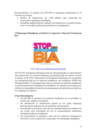 12
Παναγιωτόπουλου. Το σχολικό έτος 2013-2014 το πρόγραμμα εφαρμόστηκε σε 10
Γυμνάσια της Αττικής.
 Περίπου 80 εκπαιδευτικοί και 1.500 μαθητές είχαν συμμετοχή στο
συγκεκριμένο πρόγραμμα παρέμβασης
 Επιλέχθηκε αριθμός σχολείων, μαθητών και εκπαιδευτικών ως ομάδα ελέγχου,
ώστε να επιτευχθεί η καλύτερη αξιολόγηση του προγράμματος.
7.5 Πρόγραμμα Παρέμβασης για Παιδιά του Δημοτικού «Stop στην Ενδοσχολική
Βία»
Εικόνα: http://www.antibullying.gr/el/paidia.html
Η Ε.Ψ.Υ.Π.Ε. διαμόρφωσε πρόγραμμα κατά της ενδοσχολικής βίας, το οποίο στοχεύει
στην κάλυψη όλου του ηλικιακού φάσματος της σχολικής ζωής των παιδιών. Σε αυτό
το πλαίσιο, η Ε.Ψ.Υ.Π.Ε. παρουσίασε το ολοκληρωμένο πρόγραμμα για την πρόληψη
της ενδοσχολικής βίας και του σχολικού εκφοβισμού, που ονομάζεται «STOP στην
Ενδοσχολική Βία». Το πρόγραμμα έχει στόχο την πρόληψη του σχολικού εκφοβισμού,
τη μείωση περιστατικών εκφοβισμού στο περιβάλλον του σχολείου και τη μείωση του
κινδύνου να αναπτυχθούν αντικοινωνικές συμπεριφορές που σχετίζονται με τη βία και
τον εκφοβισμό στο σχολείο.
Στόχοι Προγράμματος
 Να ερευνηθεί το φαινόμενο του σχολικού εκφοβισμού και να εκτιμηθούν οι
ανάγκες που υπάρχουν στα σχολεία
 Να εκπαιδευτούν οι εκπαιδευτικοί σχετικά με τον τρόπο εφαρμογής
δραστηριοτήτων πρόληψης και αντιμετώπισης του φαινομένου
 Να προληφθεί το φαινόμενο, μέσα από την ευαισθητοποίηση των μαθητών και
των γονιών στην αναγνώρισή του και να αντιμετωπιστούν καταστάσεις
ενδοσχολικής βίας και εκφοβισμού
 Να αντιμετωπιστεί το φαινόμενο, μέσα από την ανάπτυξη συγκεκριμένων
πολιτικών σε όλα τα σχολεία που συμμετέχουν στο πρόγραμμα παρέμβασης
 