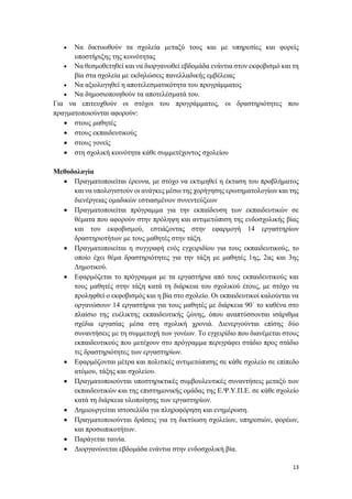 13
 Να δικτυωθούν τα σχολεία μεταξύ τους και με υπηρεσίες και φορείς
υποστήριξης της κοινότητας
 Να θεσμοθετηθεί και να διοργανωθεί εβδομάδα ενάντια στον εκφοβισμό και τη
βία στα σχολεία με εκδηλώσεις πανελλαδικής εμβέλειας
 Να αξιολογηθεί η αποτελεσματικότητα του προγράμματος
 Να δημοσιοποιηθούν τα αποτελέσματά του.
Για να επιτευχθούν οι στόχοι του προγράμματος, οι δραστηριότητες που
πραγματοποιούνται αφορούν:
 στους μαθητές
 στους εκπαιδευτικούς
 στους γονείς
 στη σχολική κοινότητα κάθε συμμετέχοντος σχολείου
Μεθοδολογία
 Πραγματοποιείται έρευνα, με στόχο να εκτιμηθεί η έκταση του προβλήματος
και να υπολογιστούν οι ανάγκες μέσω της χορήγησης ερωτηματολογίων και της
διενέργειας ομαδικών εστιασμένων συνεντεύξεων
 Πραγματοποιείται πρόγραμμα για την εκπαίδευση των εκπαιδευτικών σε
θέματα που αφορούν στην πρόληψη και αντιμετώπιση της ενδοσχολικής βίας
και του εκφοβισμού, εστιάζοντας στην εφαρμογή 14 εργαστηρίων
δραστηριοτήτων με τους μαθητές στην τάξη.
 Πραγματοποιείται η συγγραφή ενός εγχειριδίου για τους εκπαιδευτικούς, το
οποίο έχει θέμα δραστηριότητες για την τάξη με μαθητές 1ης, 2ας και 3ης
Δημοτικού.
 Εφαρμόζεται το πρόγραμμα με τα εργαστήρια από τους εκπαιδευτικούς και
τους μαθητές στην τάξη κατά τη διάρκεια του σχολικού έτους, με στόχο να
προληφθεί ο εκφοβισμός και η βία στο σχολείο. Οι εκπαιδευτικοί καλούνται να
οργανώσουν 14 εργαστήρια για τους μαθητές με διάρκεια 90΄ το καθένα στο
πλαίσιο της ευέλικτης εκπαιδευτικής ζώνης, όπου αναπτύσσονται ισάριθμα
σχέδια εργασίας μέσα στη σχολική χρονιά. Διενεργούνται επίσης δύο
συναντήσεις με τη συμμετοχή των γονέων. Το εγχειρίδιο που διανέμεται στους
εκπαιδευτικούς που μετέχουν στο πρόγραμμα περιγράφει στάδιο προς στάδιο
τις δραστηριότητες των εργαστηρίων.
 Εφαρμόζονται μέτρα και πολιτικές αντιμετώπισης σε κάθε σχολείο σε επίπεδο
ατόμου, τάξης και σχολείου.
 Πραγματοποιούνται υποστηρικτικές συμβουλευτικές συναντήσεις μεταξύ των
εκπαιδευτικών και της επιστημονικής ομάδας της Ε.Ψ.Υ.Π.Ε. σε κάθε σχολείο
κατά τη διάρκεια υλοποίησης των εργαστηρίων.
 Δημιουργείται ιστοσελίδα για πληροφόρηση και ενημέρωση.
 Πραγματοποιούνται δράσεις για τη δικτύωση σχολείων, υπηρεσιών, φορέων,
και προσωπικοτήτων.
 Παράγεται ταινία.
 Διοργανώνεται εβδομάδα ενάντια στην ενδοσχολική βία.
 