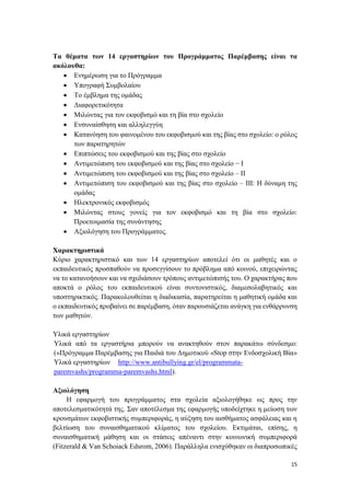 15
Τα θέματα των 14 εργαστηρίων του Προγράμματος Παρέμβασης είναι τα
ακόλουθα:
 Ενημέρωση για το Πρόγραμμα
 Υπογραφή Συμβολαίου
 Το έμβλημα της ομάδας
 Διαφορετικότητα
 Μιλώντας για τον εκφοβισμό και τη βία στο σχολείο
 Ενσυναίσθηση και αλληλεγγύη
 Κατανόηση του φαινομένου του εκφοβισμού και της βίας στο σχολείο: ο ρόλος
των παρατηρητών
 Επιπτώσεις του εκφοβισμού και της βίας στο σχολείο
 Αντιμετώπιση του εκφοβισμού και της βίας στο σχολείο − Ι
 Αντιμετώπιση του εκφοβισμού και της βίας στο σχολείο – ΙΙ
 Αντιμετώπιση του εκφοβισμού και της βίας στο σχολείο – ΙΙΙ: Η δύναμη της
ομάδας
 Ηλεκτρονικός εκφοβισμός
 Μιλώντας στους γονείς για τον εκφοβισμό και τη βία στο σχολείο:
Προετοιμασία της συνάντησης
 Αξιολόγηση του Προγράμματος.
Χαρακτηριστικά
Κύριο χαρακτηριστικό και των 14 εργαστηρίων αποτελεί ότι οι μαθητές και ο
εκπαιδευτικός προσπαθούν να προσεγγίσουν το πρόβλημα από κοινού, επιχειρώντας
να το κατανοήσουν και να σχεδιάσουν τρόπους αντιμετώπισής του. Ο χαρακτήρας που
αποκτά ο ρόλος του εκπαιδευτικού είναι συντονιστικός, διαμεσολαβητικός και
υποστηρικτικός. Παρακολουθείται η διαδικασία, παρατηρείται η μαθητική ομάδα και
ο εκπαιδευτικός προβαίνει σε παρέμβαση, όταν παρουσιάζεται ανάγκη για ενθάρρυνση
των μαθητών.
Υλικά εργαστηρίων
Υλικά από τα εργαστήρια μπορούν να ανακτηθούν στον παρακάτω σύνδεσμο:
(«Πρόγραμμα Παρέμβασης για Παιδιά του Δημοτικού «Stop στην Ενδοσχολική Βία»
Υλικά εργαστηρίων http://www.antibullying.gr/el/programmata-
paremvashs/programma-paremvashs.html).
Αξιολόγηση
Η εφαρμογή του προγράμματος στα σχολεία αξιολογήθηκε ως προς την
αποτελεσματικότητά της. Σαν αποτέλεσμα της εφαρμογής υποδείχτηκε η μείωση των
κρουσμάτων εκφοβιστικής συμπεριφοράς, η αύξηση του αισθήματος ασφάλειας και η
βελτίωση του συναισθηματικού κλίματος του σχολείου. Εκτιμάται, επίσης, η
συναισθηματική μάθηση και οι στάσεις απέναντι στην κοινωνική συμπεριφορά
(Fitzerald & Van Schoiack Edsrom, 2006). Παράλληλα ενισχύθηκαν οι διαπροσωπικές
 