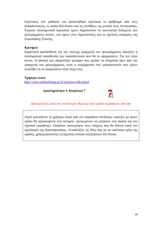 16
δεξιότητες των μαθητών και κατανοήθηκε καλύτερα το πρόβλημα από τους
εκπαιδευτικούς, οι οποίοι βελτίωσαν και τις συνθήκες της μεταξύ τους συνεργασίας.
Έγκριτα επιστημονικά περιοδικά έχουν δημοσιεύσει τα ερευνητικά δεδομένα των
προγραμμάτων αυτών, ενώ έχουν γίνει δημοσιεύσεις και σε σχετικές αναφορές της
Ευρωπαϊκής Ένωσης.
Κριτήρια
Σημαντική προϋπόθεση για την επιτυχή εφαρμογή του προγράμματος αποτελεί η
συστηματική εκπαίδευση των εκπαιδευτικών που θα το εφαρμόσουν. Για τον λόγο
αυτόν, το βασικό και απαραίτητο κριτήριο που πρέπει να πληρείται πριν από την
εφαρμογή του προγράμματος είναι η επιμόρφωση των εκπαιδευτικών που έχουν
αναλάβει να το εφαρμόσουν στην τάξη τους.
Χρήσιμο υλικό
http://www.antibullying.gr/el/xrhsimo-yliko.html
Δραστηριότητα 1/ Κεφάλαιο 7
Προαιρετικά, μέσω του αντίστοιχου θέματος στην ομάδα συζητήσεων (forum)
Αφού μελετήσετε το χρήσιμο υλικό από τον παραπάνω σύνδεσμο, επιλέξτε με ποιον
τρόπο θα αξιοποιήσετε ένα στοιχείο, προκειμένου να μιλήσετε στα παιδιά για τον
σχολικό εκφοβισμό. Επιπλέον, καταγράψτε τους στόχους που θα θέσετε κατά τον
σχεδιασμό της δραστηριότητας. Ανταλλάξτε τις ιδέες σας με τα υπόλοιπα μέλη της
ομάδας, χρησιμοποιώντας τη σχετική ενότητα συζητήσεων στο forum.
 