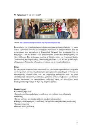 17
7.6 Πρόγραμμα “I am not Scared”
Εικόνα: http://iamnotscared.pixel-online.org/impianto/img/testa.jpg
Το φαινόμενο του εκφοβισμού αποτελεί μια συνεχή και κρίσιμη πρόκληση, την οποία
όλα τα ευρωπαϊκά εκπαιδευτικά συστήματα καλούνται να αντιμετωπίσουν. Για την
αντιμετώπιση του φαινομένου, η Ευρωπαϊκή Επιτροπή έχει χρηματοδοτήσει το
πρόγραμμα "I am not Scared" («Δε φοβάμαι») στο πλαίσιο του Προγράμματος Δια
Βίου Μάθησης. Στο πρόγραμμα μετέχει η Ελλάδα μέσω της Ανώτατης Σχολής
Παιδαγωγικής και Τεχνολογικής Εκπαίδευσης (ΑΣΠΑΙΤΕ), το Βέλγιο, η Βουλγαρία,
η Γερμανία, η Λιθουανία, η Ρουμανία, η Ισπανία και το Ηνωμένο Βασίλειο.
Στόχοι
Το πρόγραμμα αποσκοπεί στον εντοπισμό των καλύτερων ευρωπαϊκών στρατηγικών
για την πρόληψη και την αντιμετώπιση του φαινομένου του εκφοβισμού. Ο σκοπός του
προγράμματος εξυπηρετείται από τη συμμετοχή καθηγητών από τη μέση
επαγγελματική εκπαίδευση, διευθυντών, μαθητών, γονέων, συμβούλων και βασικών
φορέων υπεύθυνων της εκπαιδευτικής πολιτικής, ώστε να αναπτύξουν κοινό
προβληματισμό σχετικά με το θέμα της βίας στο σχολείο.
Συμμετέχοντες
• Διευθυντές σχολείων
• Εκπαιδευτικοί δευτεροβάθμιας εκπαίδευσης και σχολείων επαγγελματικής
κατάρτισης
• Γονείς μαθητών που έπαιξαν ρόλο σε εκφοβιστικά επεισόδια
• Μαθητές δευτεροβάθμιας εκπαίδευσης και σχολείων επαγγελματικής κατάρτισης
• Εμπειρογνώμονες
• Βασικοί φορείς πολιτικής
 