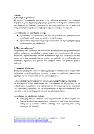 18
Δράσεις
1. Συλλογή πληροφοριών
Η συλλογή πληροφοριών αποσκοπεί στην καλύτερη κατανόηση του σχολικού
εκφοβισμού, μέσω της διεξαγωγής εμπειρικής έρευνας σε διακρατικό επίπεδο για τον
προσδιορισμό της παρούσας κατάστασης ως προς την κατανόηση και τη στρατηγική
αντιμετώπιση του εκφοβισμού, της βίας και της μισαλλοδοξίας στα σχολεία.
Αποτελέσματα και αξιολόγηση δράσης
 Εξετάστηκαν οι δημοσιεύσεις για την αντιμετώπιση του φαινομένου του
εκφοβισμού στις 9 χώρες που μετείχαν στο πρόγραμμα
 Εξετάστηκαν οι πρωτοβουλίες για την αντιμετώπιση του θέματος της πρόληψης
του φαινομένου του εκφοβισμού.
2. Μελέτες περίπτωσης6
Στοχεύοντας στην κατανόηση του φαινομένου του εκφοβισμού πραγματοποιήθηκαν
μελέτες περίπτωσης, που έλαβαν τη μορφή μικρών ερευνητικών έργων. Οι μελέτες
περίπτωσης αφορούσαν στην ανάλυση περιστατικών σχολικού εκφοβισμού από την
οπτική γωνία όλων των εμπλεκόμενων φορέων: των μαθητών, των εκπαιδευτικών, των
διευθυντών σχολείων, των γονέων των μαθητών, καθώς και βασικών φορέων
πολιτικής.
3. Διακρατική Συζήτηση
Η συγκεκριμένη δράση αφορούσε στη συμμετοχή των καθηγητών, που μετέχουν στο
πρόγραμμα, σε διεθνή συζήτηση, με στόχο την ανταλλαγή γνώσεων γύρω από την
πρόληψη και την αντιμετώπισή του σχολικού εκφοβισμού.
4. Ευρωπαϊκή στρατηγική για την καταπολέμηση της ηθικής παρενόχλησης
Η συγκεκριμένη δράση αποσκοπούσε στο να αξιοποιήσει τις πληροφορίες και τα
δεδομένα που συλλέχθηκαν κατά τη διάρκεια του προγράμματος για τον σχεδιασμό
της ευρωπαϊκής στρατηγικής για την αντιμετώπιση του σχολικού εκφοβισμού, που
αποτελεί το κύριο ολοκληρωμένο και απτό αποτέλεσμα του έργου.
Αποτέλεσμα και αξιολόγηση δράσης
 Εκπόνηση εθνικών εκθέσεων, όπου παρουσιάζονται τα αποτελέσματα των
δράσεων του έργου και η υφιστάμενη κατάσταση σε κάθε συμμετέχουσα χώρα,
καθώς και η εκπόνηση διεθνούς έκθεσης, όπου παρουσιάζονται κύριες
ομοιότητες και διαφορές.
6
Για παραδείγματα μελετών περίπτωσης, μπορείτε να ανατρέξετε στο σύνδεσμο:
http://iamnotscared.pixel-online.org/case_studies.php
http://iamnotscared.pixel-online.org/impianto/img/testa.jpg
 