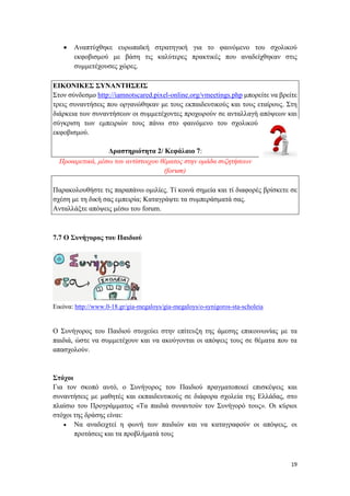 19
 Αναπτύχθηκε ευρωπαϊκή στρατηγική για το φαινόμενο του σχολικού
εκφοβισμού με βάση τις καλύτερες πρακτικές που αναδείχθηκαν στις
συμμετέχουσες χώρες.
ΕΙΚΟΝΙΚΕΣ ΣΥΝΑΝΤΗΣΕΙΣ
Στον σύνδεσμο http://iamnotscared.pixel-online.org/vmeetings.php μπορείτε να βρείτε
τρεις συναντήσεις που οργανώθηκαν με τους εκπαιδευτικούς και τους εταίρους. Στη
διάρκεια των συναντήσεων οι συμμετέχοντες προχωρούν σε ανταλλαγή απόψεων και
σύγκριση των εμπειριών τους πάνω στο φαινόμενο του σχολικού
εκφοβισμού.
Δραστηριότητα 2/ Κεφάλαιο 7:
Προαιρετικά, μέσω του αντίστοιχου θέματος στην ομάδα συζητήσεων
(forum)
Παρακολουθήστε τις παραπάνω ομιλίες. Τί κοινά σημεία και τί διαφορές βρίσκετε σε
σχέση με τη δική σας εμπειρία; Καταγράψτε τα συμπεράσματά σας.
Ανταλλάξτε απόψεις μέσω του forum.
7.7 Ο Συνήγορος του Παιδιού
Εικόνα: http://www.0-18.gr/gia-megaloys/gia-megaloys/o-synigoros-sta-scholeia
Ο Συνήγορος του Παιδιού στοχεύει στην επίτευξη της άμεσης επικοινωνίας με τα
παιδιά, ώστε να συμμετέχουν και να ακούγονται οι απόψεις τους σε θέματα που τα
απασχολούν.
Στόχοι
Για τον σκοπό αυτό, ο Συνήγορος του Παιδιού πραγματοποιεί επισκέψεις και
συναντήσεις με μαθητές και εκπαιδευτικούς σε διάφορα σχολεία της Ελλάδας, στο
πλαίσιο του Προγράμματος «Τα παιδιά συναντούν τον Συνήγορό τους». Οι κύριοι
στόχοι της δράσης είναι:
 Να αναδειχτεί η φωνή των παιδιών και να καταγραφούν οι απόψεις, οι
προτάσεις και τα προβλήματά τους
 