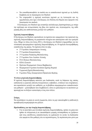 20
 Να ευαισθητοποιηθούν τα παιδιά και οι εκπαιδευτικοί σχετικά με τη Διεθνή
Σύμβαση για τα Δικαιώματα του Παιδιού
 Να ενημερωθεί η σχολική κοινότητα σχετικά με τη λειτουργία και τις
αρμοδιότητες που έχει ο Συνήγορος του Πολίτη στα θέματα που αφορούν στα
δικαιώματα του παιδιού.
Ο Συνήγορος του Παιδιού έχει αναπτύξει πολύπλευρες δραστηριότητες με στόχο
την πρόληψη και αντιμετώπιση της βίας στο σχολείο και, συγκεκριμένα, της κάθε
μορφής βίας και επιθετικότητας μεταξύ των μαθητών.
Σχολική Διαμεσολάβηση:
Ο Συνήγορος του Παιδιού, προσκάλεσε τα σχολεία που εφαρμόζουν την πρακτική της
σχολικής διαμεσολάβησης να μοιραστούν στοιχεία που αποκόμισαν από την εμπειρία
τους. Μέχρι το τέλος του έτους 2012, ο Συνήγορος του Παιδιού ενημερώθηκε για την
υλοποίηση προγραμμάτων σχολικής διαμεσολάβησης σε 10 σχολεία δευτεροβάθμιας
εκπαίδευσης της χώρας. Τα σχολεία είναι τα εξής:
 2ο
Γυμνάσιο Ασπροπύργου Αττικής
 5ο
Γυμνάσιο Σταυρούπολης
 3ο
Γυμνάσιο Νεάπολης Θεσσαλονίκης
 2ο
Γυμνάσιο Άνω Λιοσίων Αττικής
 ΓΕΛ Πεύκων Θεσσαλονίκης
 ΕΠΑΛ Συκεών
 Πρότυπο Πειραματικό Λύκειο Βαρβακείου
 Πειραματικό Γυμνάσιο Ιωνιδείου Σχολής Πειραιά
 Γερμανική Σχολή Θεσσαλονίκης
 Γυμνάσιο Νέας Αλικαρνασσού Ηρακλείου Κρήτης
Τί είναι η σχολική διαμεσολάβηση;
Η σχολική διαμεσολάβηση αποτελεί μια διαδικασία, κατά τη διάρκεια της οποίας
επιδιώκεται η ειρηνική επίλυση συγκρούσεων, καβγάδων, εντάσεων και ενοχλήσεων,
που προκύπτουν μεταξύ των μαθητών, με τη βοήθεια επιμορφωμένων εκπαιδευτικών
και μαθητών – μεσολαβητών που συμβάλλουν, ώστε οι εμπλεκόμενοι να ακούσουν με
προσοχή και να δείξουν κατανόηση ο ένας στον άλλον.
Στόχος
Να καταλήξουν τα μέρη σε κοινή συμφωνία, ώστε να μην επαναληφθεί η επιθετική ή
προσβλητική συμπεριφορά στο μέλλον.
Προϋποθέσεις για την έναρξη διαμεσολάβησης
1. Για να ξεκινήσει μια συνεδρία σχολικής διαμεσολάβησης, πρέπει τα μέρη που
ήρθαν σε σύγκρουση ή σε οποιασδήποτε μορφής αντιπαράθεση να ζητήσουν
από τους υπεύθυνους εκπαιδευτικούς να εμπλακούν σε αυτήν τη διαδικασία
είτε αφορά σε δύο μαθητές είτε σε περισσότερους. Σε περίπτωση που μόνο μια
 