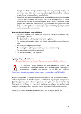21
πλευρά απευθυνθεί στους εκπαιδευτικούς, αυτοί μπορούν στη συνέχεια να
προτείνουν στην άλλη πλευρά να συμμετέχει στη διαδικασία. Στη συνέχεια,
ενημερώνεται η ομάδα μαθητών-μεσολαβητών.
2. Οι μαθητές που αιτήθηκαν τη διαδικασία διαμεσολάβησης έχουν δικαίωμα να
ζητήσουν να αναλάβουν την υπόθεσή τους συγκεκριμένα άτομα, τα οποία
εμπιστεύονται, εφόσον αυτά συμφωνήσουν. Αν δεν υπάρξει συμφωνία, με τη
βοήθεια του υπεύθυνου εκπαιδευτικού, ορίζονται από την ομάδα δύο άλλα
άτομα ως μεσολαβητές, τα οποία, συνήθως, έχουν την ίδια ή μεγαλύτερη ηλικία
από τους εμπλεκόμενους μαθητές.
Επιθυμητά αποτελέσματα διαμεσολάβησης
 Να δοθεί η αίσθηση στους μαθητές ότι μπορούν να επιλυθούν οι διαφορές τους
χωρίς επιβολή ποινών
 Να εξασκηθούν οι μαθητές στην ενεργητική ακρόαση
 Να εκπαιδευτούν στη διαχείριση του θυμού και των άλλων συναισθημάτων
τους
 Να αποδέχονται τη διαφορετικότητα
 Να αναπτυχθούν σχέσεις εμπιστοσύνης με τους εκπαιδευτικούς
 Να μειωθούν οι επιθετικές συμπεριφορές
 Να ξεπεραστεί ο φόβος των θυμάτων
Δραστηριότητα 3/ Κεφάλαιο 7
Προαιρετικά, μέσω του αντίστοιχου θέματος στην ομάδα συζητήσεων (forum)
Στο παρακάτω βίντεο μπορείτε να παρακολουθήσετε μαθητές να
ανταλλάσσουν εμπειρίες και απόψεις για τη βία στο σχολείο: («Οι μαθητές
ανταλλάσσουν εμπειρίες και απόψεις για τη βία στο σχολείο»
https://www.youtube.com/watch?feature=player_embedded&v=eaY7TG4wF80)
Παρακολουθήστε και καταγράψτε διαφορετικούς τρόπους που προτείνουν οι μαθητές,
ώστε το σχολείο τους να γίνει πιο ασφαλές, ελκυστικό και συμμετοχικό. Ποιες είναι οι
βασικές προτάσεις των μαθητών σχετικά με τον ρόλο των εκπαιδευτικών, τη
λειτουργία του σχολείου, την ενεργητική ακρόαση των απόψεων των μαθητών, τη
συμμετοχή τους στη σχολική κοινότητα και την προστασία των δικαιωμάτων τους;
Ανταλλάξτε απόψεις μέσω του σχετικού θέματος στο forum της ομάδας σας.
 