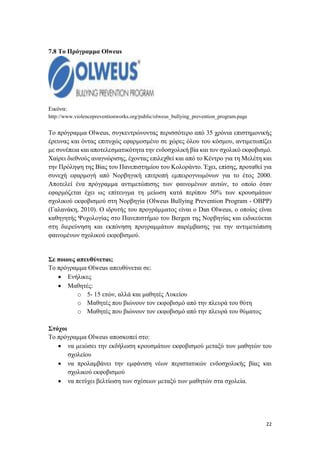 22
7.8 Το Πρόγραμμα Olweus
Εικόνα:
http://www.violencepreventionworks.org/public/olweus_bullying_prevention_program.page
Το πρόγραμμα Olweus, συγκεντρώνοντας περισσότερο από 35 χρόνια επιστημονικής
έρευνας και όντας επιτυχώς εφαρμοσμένο σε χώρες όλου του κόσμου, αντιμετωπίζει
με συνέπεια και αποτελεσματικότητα την ενδοσχολική βία και τον σχολικό εκφοβισμό.
Χαίρει διεθνούς αναγνώρισης, έχοντας επιλεχθεί και από το Κέντρο για τη Μελέτη και
την Πρόληψη της Βίας του Πανεπιστημίου του Κολοράντο. Έχει, επίσης, προταθεί για
συνεχή εφαρμογή από Νορβηγική επιτροπή εμπειρογνωμόνων για το έτος 2000.
Αποτελεί ένα πρόγραμμα αντιμετώπισης των φαινομένων αυτών, το οποίο όταν
εφαρμόζεται έχει ως επίτευγμα τη μείωση κατά περίπου 50% των κρουσμάτων
σχολικού εκφοβισμού στη Νορβηγία (Olweus Bullying Prevention Program - OBPP)
(Γαλανάκη, 2010). O ιδρυτής του προγράμματος είναι ο Dan Olweus, ο οποίος είναι
καθηγητής Ψυχολογίας στο Πανεπιστήμιο του Bergen της Νορβηγίας και ειδικεύεται
στη διερεύνηση και εκπόνηση προγραμμάτων παρέμβασης για την αντιμετώπιση
φαινομένων σχολικού εκφοβισμού.
Σε ποιους απευθύνεται;
Το πρόγραμμα Olweus απευθύνεται σε:
 Ενήλικες
 Μαθητές:
o 5- 15 ετών, αλλά και μαθητές Λυκείου
o Μαθητές που βιώνουν τον εκφοβισμό από την πλευρά του θύτη
o Μαθητές που βιώνουν τον εκφοβισμό από την πλευρά του θύματος
Στόχοι
Το πρόγραμμα Olweus αποσκοπεί στο:
 να μειώσει την εκδήλωση κρουσμάτων εκφοβισμού μεταξύ των μαθητών του
σχολείου
 να προλαμβάνει την εμφάνιση νέων περιστατικών ενδοσχολικής βίας και
σχολικού εκφοβισμού
 να πετύχει βελτίωση των σχέσεων μεταξύ των μαθητών στα σχολεία.
 