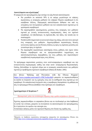 23
Αποτελέσματα και αξιολόγηση7
Η εφαρμογή του προγράμματος έχει πετύχει τα εξής θετικά αποτελέσματα:
 Να μειωθούν σε ποσοστό 50% ή σε ακόμη μεγαλύτερο σε κάποιες
περιπτώσεις οι αναφορές μαθητών ότι υπήρξαν θύματα εκφοβισμού ή ότι
εκφόβισαν άλλους. Παρεμφερή αποτελέσματα δόθηκαν και από τις
εκτιμήσεις των συνομηλίκων μαθητών και των εκπαιδευτικών σχετικά με τα
κρούσματα εκφοβισμού.
 Να παρατηρηθούν αξιοσημείωτες μειώσεις στις αναφορές των μαθητών
σχετικά με γενικές αντικοινωνικές συμπεριφορές, όπως τον σχολικό
εκφοβισμό, τον βανδαλισμό, τη σχολική βία, την πάλη, την κλοπή και το
σκασιαρχείο.
 Να βελτιωθεί σημαντικά το κοινωνικό κλίμα της τάξης, κάτι που έγινε φανερό
στις αναφορές των μαθητών. Δημιουργήθηκαν περισσότερες θετικές
κοινωνικές σχέσεις και πιο θετικές στάσεις ως προς τις σχολικές εργασίες και
γενικότερα προς το σχολείο.
 Να παρασχεθεί περισσότερη υποστήριξη στους μαθητές που έχουν πέσει
θύματα εκφοβισμού και να πραγματοποιηθούν ισχυρότερες και
αποτελεσματικότερες παρεμβάσεις για τους μαθητές που παρουσιάζουν
εκφοβιστική συμπεριφορά προς τους άλλους.
Το πρόγραμμα παρουσίασε μειώσεις στον αυτό-αναφερόμενο εκφοβισμό και την
αντικοινωνική συμπεριφορά, καθώς και στην αυτό- αναφερόμενη θυματοποίηση.
Επίσης, βελτιώθηκε το σχολικό κλίμα και οι αναφορές εκπαιδευτικών και μαθητών
σχετικά με προβλήματα σχολικού εκφοβισμού (Olweus & Alsaker, 1991).
Στο βίντεο ‘Bullying and Prevention with the Olweus Program’
(https://www.youtube.com/watch?v=P9C5wJ6uAk0) μπορείτε να παρακολουθήσετε
τα παιδιά να συζητούν για τις εμπειρίες τους και τα αισθήματά τους σχετικά με τον
εκφοβισμό. Οι εκπαιδευτικοί συζητούν πώς ο εκφοβισμός διαταράσσει τη μάθηση και
πώς το πρόγραμμα Olweus βοήθησε στην πρόληψη του εκφοβισμού.
Δραστηριότητα 4/ Κεφάλαιο 7
Προαιρετικά, μέσω του αντίστοιχου θέματος στην ομάδα συζητήσεων (forum)
Έχοντας παρακολουθήσει το παραπάνω βίντεο και σε συνδυασμό με όσα διαβάσατε
σε αυτήν την ενότητα, μπορείτε να συνοψίσετε τα αποτελέσματα του προγράμματος;
Σε τί πιστεύετε ότι οφείλει την επιτυχία του;
Ανταλλάξτε απόψεις μέσω του σχετικού θέματος στο forum της ομάδας σας.
7
Μπορείτε να διαβάσετε περιπτώσεις επιτυχημένης εφαρμογής του προγράμματος Olweus στη
σελίδα:http://www.violencepreventionworks.org/public/olweus_success_stories.page
 