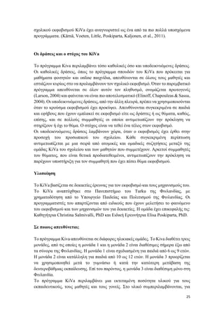 25
σχολικού εκφοβισμού KiVa έχει αναγνωριστεί ως ένα από τα πιο πολλά υποσχόμενα
προγράμματα. (Kärnä, Voeten, Little, Poskiparta, Kaljonen, et al., 2011).
Οι δράσεις και ο στόχος του KiVa
Το πρόγραμμα Kiva περιλαμβάνει τόσο καθολικές όσο και υποδεικνυόμενες δράσεις.
Οι καθολικές δράσεις, όπως το πρόγραμμα σπουδών του KiVa που πρόκειται για
μαθήματα φοιτητών και online παιχνίδια, απευθύνονται σε όλους τους μαθητές και
εστιάζουν κυρίως στο να προλαμβάνουν τον σχολικό εκφοβισμό. Όταν το παρεμβατικό
πρόγραμμα απευθύνεται σε όλον αυτόν τον πληθυσμό, ονομάζεται πρωτογενές
(Larson, 2004) και φαίνεται να είναι πιο αποτελεσματικό (Elinoff, Chapouleas & Sassu,
2004). Οι υποδεικνυόμενες δράσεις, από την άλλη πλευρά, πρέπει να χρησιμοποιούνται
όταν το κρούσμα εκφοβισμού έχει προκύψει. Απευθύνονται συγκεκριμένα σε παιδιά
και εφήβους που έχουν εμπλακεί σε εκφοβισμό είτε ως δράστες ή ως θύματα, καθώς,
επίσης, και σε πολλούς συμμαθητές οι οποίοι αντιμετωπίζουν την πρόκληση να
στηρίξουν ή όχι το θύμα. Ο στόχος είναι να τεθεί ένα τέλος στον εκφοβισμό.
Οι υποδεικνυόμενες δράσεις λαμβάνουν χώρα, όταν ο εκφοβισμός έχει έρθει στην
προσοχή του προσωπικού του σχολείου. Κάθε συγκεκριμένη περίπτωση
αντιμετωπίζεται με μια σειρά από ατομικές και ομαδικές συζητήσεις μεταξύ της
ομάδας KiVa του σχολείου και των μαθητών που συμμετέχουν. Αρκετοί συμμαθητές
του θύματος, που είναι θετικά προδιατεθειμένοι, αντιμετωπίζουν την πρόκληση να
παρέχουν υποστήριξη για τον συμμαθητή που έχει πέσει θύμα εκφοβισμού.
Υλοποίηση
Το KiVa βασίζεται σε δεκαετίες έρευνας για τον εκφοβισμό και τους μηχανισμούς του.
Το KiVa αναπτύχθηκε στο Πανεπιστήμιο του Turku της Φινλανδίας, με
χρηματοδότηση από το Υπουργείο Παιδείας και Πολιτισμού της Φινλανδίας. Οι
προγραμματιστές του απαρτίζονται από ειδικούς που έχουν μελετήσει το φαινόμενο
του εκφοβισμού και των μηχανισμών του για δεκαετίες. Η ομάδα έχει επικεφαλής τις:
Καθηγήτρια Christina Salmivalli, PhD και Ειδική Ερευνήτρια Elisa Poskiparta, PhD.
Σε ποιους απευθύνεται;
Το πρόγραμμα Kiva απευθύνεται σε διάφορες ηλικιακές ομάδες. Το Kiva διαθέτει τρεις
μονάδες, από τις οποίες η μονάδα 1 και η μονάδα 2 είναι διαθέσιμες σήμερα έξω από
τα σύνορα της Φινλανδίας. Η μονάδα 1 είναι σχεδιασμένη για παιδιά από 6 ως 9 ετών.
Η μονάδα 2 είναι κατάλληλη για παιδιά από 10 ως 12 ετών. Η μονάδα 3 προορίζεται
να χρησιμοποιηθεί μετά το γυμνάσιο ή κατά την κατώτερη μετάβαση της
δευτεροβάθμιας εκπαίδευσης. Επί του παρόντος, η μονάδα 3 είναι διαθέσιμη μόνο στη
Φινλανδία.
Το πρόγραμμα KiVa περιλαμβάνει μια εκτεταμένη ποσότητα υλικού για τους
εκπαιδευτικούς, τους μαθητές και τους γονείς. Στο υλικό συμπεριλαμβάνονται, για
 