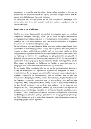 26
παράδειγμα, τα εγχειρίδια των δασκάλων, βίντεο, online παιχνίδια, οι έρευνες των
φοιτητών και του προσωπικού του KiVa, αφίσες, γιλέκα και ο οδηγός γονέων. Το KiVa
παρέχει αρκετές διαθέσιμες γλωσσικές εκδόσεις.
Το πρόγραμμα Kiva δεν προορίζεται για να είναι ένα μονοετές πρόγραμμα, αλλά
μόνιμο μέρος του έργου του σχολείου κατά του σχολικού εκφοβισμού και της
ενδοσχολικής βίας.
Αποτελέσματα και αξιολόγηση
Παρόλο που έχουν δημιουργηθεί πολυάριθμα προγράμματα κατά του σχολικού
εκφοβισμού, υπάρχουν, δυστυχώς, μόνο λίγα απ’ αυτά που έχουν δοκιμαστεί σε
αυστηρές επιστημονικές μελέτες. Αυτό το γεγονός σημαίνει ότι δεν υπάρχουν επαρκείς
αποδείξεις για το εάν τα προγράμματα αυτά είναι πραγματικά σε θέση να βοηθήσουν
στη μείωση του εκφοβισμού στα σχολεία ή όχι.
Τα αποτελέσματα του προγράμματος KiVa κατά του σχολικού εκφοβισμού έχουν
αξιολογηθεί σε πολυάριθμες μελέτες. Εκτός από τις μελέτες που βασίζονται στα
στοιχεία που έχουν συλλεχθεί και αναλυθεί από την ερευνητική ομάδα του KiVa,
υπάρχουν και ανεξάρτητα δεδομένα που συλλέγονται από το Εθνικό Ινστιτούτο Υγείας
και Πρόνοιας και δείχνουν ότι ο εκφοβισμός και η θυματοποίηση έχει μειωθεί στη
Φινλανδία, χάρη στην ευρεία εξάπλωση του προγράμματος KiVa. Το πρόγραμμα KiVa
αξιολογείται σε διάφορες χώρες. Πρόκειται για τις πρώτες διεθνείς μελέτες από τις
Κάτω Χώρες, την Εσθονία, την Ιταλία και την Ουαλία, οι οποίες δείχνουν ότι το
πρόγραμμα είναι εξίσου αποτελεσματικό και εκτός της Φινλανδίας.
Το πρόγραμμα KiVa έχει αξιολογηθεί σε μια μεγάλη τυχαιοποιημένη ελεγχόμενη
μελέτη που περιλάμβανε 117 σχολεία που δέχτηκαν την παρέμβαση και άλλα 117
σχολεία ελέγχου. Το πρόγραμμα έχει αποδειχθεί ότι επιφέρει σημαντική μείωση στις
αναφορές εκφοβισμού και θυματοποίησης τόσο τις ατομικές όσο και από τους
συνομηλίκους. Επηρεάζει πολλαπλές μορφές θυματοποίησης, συμπεριλαμβανομένων
των λεκτικών, σχεσιακών, σωματικών και της παρενόχλησης στον κυβερνοχώρο
(Σπυριδάκης 2009). Το πρόγραμμα KiVa, επίσης, μειώνει το άγχος και την κατάθλιψη
και έχει θετικό αντίκτυπο στην αντίληψη των μαθητών για το κλίμα με τους
συνομηλίκους τους. Ένα αξιοσημείωτο ποσοστό, της τάξης του 98%, των θυμάτων που
εμπλέκονται σε συζητήσεις με τις ομάδες του KiVa αισθάνθηκε ότι η κατάσταση τους
βελτιώθηκε. Τέλος, τα φινλανδικά δεδομένα που συγκεντρώθηκαν από περισσότερα
από 1000 σχολεία, στα οποία ξεκίνησε η υλοποίηση του προγράμματος το φθινόπωρο
του 2009, έδειξαν ότι, μετά το πρώτο έτος εφαρμογής, τόσο η θυματοποίηση όσο και
ο εκφοβισμός είχαν μειωθεί σημαντικά.
 
