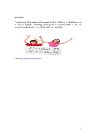 27
Διακρίσεις
Το πρόγραμμα KiVa κέρδισε το Ευρωπαϊκό Βραβείο Πρόληψης του Εγκλήματος για
το 2009, το Βραβείο Κοινωνικής Πολιτικής για το καλύτερο άρθρο το 2012 και
τέσσερα Κρατικά Βραβεία τα έτη 2008, 2010, 2011 και 2012.
Εικόνα: http://www.kivaprogram.net/
 