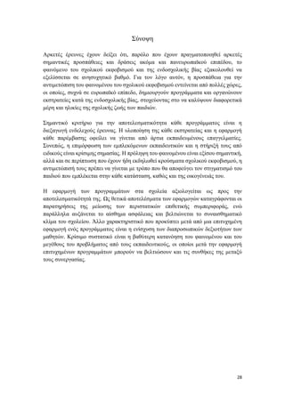 28
Σύνοψη
Αρκετές έρευνες έχουν δείξει ότι, παρόλο που έχουν πραγματοποιηθεί αρκετές
σημαντικές προσπάθειες και δράσεις ακόμα και πανευρωπαϊκού επιπέδου, το
φαινόμενο του σχολικού εκφοβισμού και της ενδοσχολικής βίας εξακολουθεί να
εξελίσσεται σε ανησυχητικό βαθμό. Για τον λόγο αυτόν, η προσπάθεια για την
αντιμετώπιση του φαινομένου του σχολικού εκφοβισμού εντείνεται από πολλές χώρες,
οι οποίες, συχνά σε ευρωπαϊκό επίπεδο, δημιουργούν προγράμματα και οργανώνουν
εκστρατείες κατά της ενδοσχολικής βίας, στοχεύοντας στο να καλύψουν διαφορετικά
μέρη και ηλικίες της σχολικής ζωής των παιδιών.
Σημαντικό κριτήριο για την αποτελεσματικότητα κάθε προγράμματος είναι η
διεξαγωγή ενδελεχούς έρευνας. Η υλοποίηση της κάθε εκστρατείας και η εφαρμογή
κάθε παρέμβασης οφείλει να γίνεται από άρτια εκπαιδευμένους επαγγελματίες.
Συνεπώς, η επιμόρφωση των εμπλεκόμενων εκπαιδευτικών και η στήριξή τους από
ειδικούς είναι κρίσιμης σημασίας. Η πρόληψη του φαινομένου είναι εξίσου σημαντική,
αλλά και σε περίπτωση που έχουν ήδη εκδηλωθεί κρούσματα σχολικού εκφοβισμού, η
αντιμετώπισή τους πρέπει να γίνεται με τρόπο που θα αποφεύγει τον στιγματισμό του
παιδιού που εμπλέκεται στην κάθε κατάσταση, καθώς και της οικογένειάς του.
Η εφαρμογή των προγραμμάτων στα σχολεία αξιολογείται ως προς την
αποτελεσματικότητά της. Ως θετικά αποτελέσματα των εφαρμογών καταγράφονται οι
παρατηρήσεις της μείωσης των περιστατικών επιθετικής συμπεριφοράς, ενώ
παράλληλα αυξάνεται το αίσθημα ασφάλειας και βελτιώνεται το συναισθηματικό
κλίμα του σχολείου. Άλλο χαρακτηριστικό που προκύπτει μετά από μια επιτυχημένη
εφαρμογή ενός προγράμματος είναι η ενίσχυση των διαπροσωπικών δεξιοτήτων των
μαθητών. Κρίσιμο συστατικό είναι η βαθύτερη κατανόηση του φαινομένου και του
μεγέθους του προβλήματος από τους εκπαιδευτικούς, οι οποίοι μετά την εφαρμογή
επιτυχημένων προγραμμάτων μπορούν να βελτιώσουν και τις συνθήκες της μεταξύ
τους συνεργασίας.
 