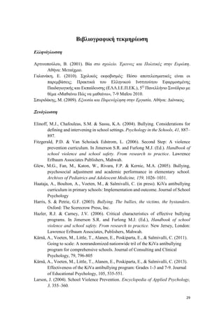29
Βιβλιογραφική τεκμηρίωση
Ελληνόγλωσση
Αρτινοπούλου, Β. (2001). Βία στο σχολείο. Έρευνες και Πολιτικές στην Ευρώπη.
Αθήνα: Μεταίχμιο.
Γαλανάκη, Ε. (2010). Σχολικός εκφοβισμός: Πόσο αποτελεσματικές είναι οι
παρεμβάσεις; Πρακτικά του Ελληνικού Ινστιτούτου Εφαρμοσμένης
Παιδαγωγικής και Εκπαίδευσης (ΕΛΛ.Ι.Ε.Π.ΕΚ.), 5Ο
Πανελλήνιο Συνέδριο με
θέμα «Μαθαίνω Πώς να μαθαίνω», 7-9 Μαΐου 2010.
Σπυριδάκης, Μ. (2009). Εξουσία και Παρενόχληση στην Εργασία. Αθήνα: Διόνικος.
Ξενόγλωσση
Elinoff, M.J., Chafouleas, S.M. & Sassu, K.A. (2004). Bullying. Considerations for
defining and intervening in school settings. Psychology in the Schools, 41, 887–
897.
Fitzgerald, P.D. & Van Schoiack Edstrom, L. (2006). Second Step: A violence
prevention curriculum. In Jimerson S.R. and Furlong M.J. (Ed.). Handbook of
school violence and school safety. From research to practice. Lawrence
Erlbaum Associates Publishers, Mahwah.
Glew, M.G., Fan, M., Katon, W., Rivara, F.P. & Kernic, M.A. (2005). Bullying,
psychosocial adjustment and academic performance in elementary school.
Archives of Pediatrics and Adolescent Medicine, 159, 1026–1031.
Haataja, A., Boulton, A., Voeten, M., & Salmivalli, C. (in press). KiVa antibullying
curriculum in primary schools: Implementation and outcome. Journal of School
Psychology
Ηarris, S. & Petrie, G.F. (2003). Bullying. The bullies, the victims, the bystanders.
Oxford: The Scerecrow Press, Inc.
Hazler, R.J. & Carney, J.V. (2006). Critical characteristics of effective bullying
programs. In Jimerson S.R. and Furlong M.J. (Ed.), Handbook of school
violence and school safety. From research to practice. New Jersey, London:
Lawrence Erlbaum Associates, Publishers, Mahwah.
Kärnä, A., Voeten, M., Little, T., Alanen, E., Poskiparta, E., & Salmivalli, C. (2011).
Going to scale: A nonrandomized nationwide tril of the KiVa antibullying
program for comprehensive schools. Journal of Consulting and Clinical
Psychology, 79, 796-805
Kärnä, A., Voeten, M., Little, T., Alanen, E., Poskiparta, E., & Salmivalli, C. (2013).
Effectiveness of the KiVa antibullying program: Grades 1-3 and 7-9. Journal
of Educational Psychology, 105, 535-551.
Larson, J. (2004). School Violence Prevention. Encyclopedia of Applied Psychology,
3, 355–360.
 