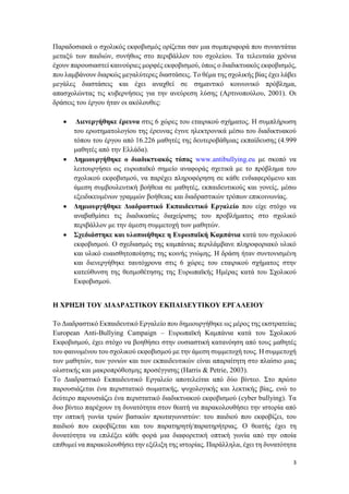 3
Παραδοσιακά ο σχολικός εκφοβισμός ορίζεται σαν μια συμπεριφορά που συναντάται
μεταξύ των παιδιών, συνήθως στο περιβάλλον του σχολείου. Τα τελευταία χρόνια
έχουν παρουσιαστεί καινούριες μορφές εκφοβισμού, όπως ο διαδικτυακός εκφοβισμός,
που λαμβάνουν διαρκώς μεγαλύτερες διαστάσεις. Το θέμα της σχολικής βίας έχει λάβει
μεγάλες διαστάσεις και έχει αναχθεί σε σημαντικό κοινωνικό πρόβλημα,
απασχολώντας τις κυβερνήσεις για την ανεύρεση λύσης (Αρτινοπούλου, 2001). Οι
δράσεις του έργου ήταν οι ακόλουθες:
 Διενεργήθηκε έρευνα στις 6 χώρες του εταιρικού σχήματος. Η συμπλήρωση
του ερωτηματολογίου της έρευνας έγινε ηλεκτρονικά μέσω του διαδικτυακού
τόπου του έργου από 16.226 μαθητές της δευτεροβάθμιας εκπαίδευσης (4.999
μαθητές από την Ελλάδα).
 Δημιουργήθηκε ο διαδικτυακός τόπος www.antibullying.eu με σκοπό να
λειτουργήσει ως ευρωπαϊκό σημείο αναφοράς σχετικά με το πρόβλημα του
σχολικού εκφοβισμού, να παρέχει πληροφόρηση σε κάθε ενδιαφερόμενο και
άμεση συμβουλευτική βοήθεια σε μαθητές, εκπαιδευτικούς και γονείς, μέσω
εξειδικευμένων γραμμών βοήθειας και διαδραστικών τρόπων επικοινωνίας.
 Δημιουργήθηκε Διαδραστικό Εκπαιδευτικό Εργαλείο που είχε στόχο να
αναβαθμίσει τις διαδικασίες διαχείρισης του προβλήματος στο σχολικό
περιβάλλον με την άμεση συμμετοχή των μαθητών.
 Σχεδιάστηκε και υλοποιήθηκε η Ευρωπαϊκή Καμπάνια κατά του σχολικού
εκφοβισμού. Ο σχεδιασμός της καμπάνιας περιλάμβανε πληροφοριακό υλικό
και υλικό ευαισθητοποίησης της κοινής γνώμης. Η δράση ήταν συντονισμένη
και διενεργήθηκε ταυτόχρονα στις 6 χώρες του εταιρικού σχήματος στην
κατεύθυνση της θεσμοθέτησης της Ευρωπαϊκής Ημέρας κατά του Σχολικού
Εκφοβισμού.
Η ΧΡΗΣΗ ΤΟΥ ΔΙΑΔΡΑΣΤΙΚΟΥ ΕΚΠΑΙΔΕΥΤΙΚΟΥ ΕΡΓΑΛΕΙΟΥ
Το Διαδραστικό Εκπαιδευτικό Εργαλείο που δημιουργήθηκε ως μέρος της εκστρατείας
European Anti-Bullying Campaign – Ευρωπαϊκή Καμπάνια κατά του Σχολικού
Εκφοβισμού, έχει στόχο να βοηθήσει στην ουσιαστική κατανόηση από τους μαθητές
του φαινομένου του σχολικού εκφοβισμού με την άμεση συμμετοχή τους. Η συμμετοχή
των μαθητών, των γονιών και των εκπαιδευτικών είναι απαραίτητη στο πλαίσιο μιας
ολιστικής και μακροπρόθεσμης προσέγγισης (Harris & Petrie, 2003).
Το Διαδραστικό Εκπαιδευτικό Εργαλείο αποτελείται από δύο βίντεο. Στο πρώτο
παρουσιάζεται ένα περιστατικό σωματικής, ψυχολογικής και λεκτικής βίας, ενώ το
δεύτερο παρουσιάζει ένα περιστατικό διαδικτυακού εκφοβισμού (cyber bullying). Τα
δυο βίντεο παρέχουν τη δυνατότητα στον θεατή να παρακολουθήσει την ιστορία από
την οπτική γωνία τριών βασικών πρωταγωνιστών: του παιδιού που εκφοβίζει, του
παιδιού που εκφοβίζεται και του παρατηρητή/παρατηρήτριας. Ο θεατής έχει τη
δυνατότητα να επιλέξει κάθε φορά μια διαφορετική οπτική γωνία από την οποία
επιθυμεί να παρακολουθήσει την εξέλιξη της ιστορίας. Παράλληλα, έχει τη δυνατότητα
 