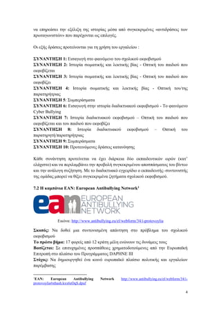 4
να επηρεάσει την εξέλιξη της ιστορίας μέσα από συγκεκριμένες «αντιδράσεις των
πρωταγωνιστών» που παρέχονται ως επιλογές.
Οι εξής δράσεις προτείνονται για τη χρήση του εργαλείου :
ΣΥΝΑΝΤΗΣΗ 1: Εισαγωγή στο φαινόμενο του σχολικού εκφοβισμού
ΣΥΝΑΝΤΗΣΗ 2: Ιστορία σωματικής και λεκτικής βίας - Οπτική του παιδιού που
εκφοβίζεται
ΣΥΝΑΝΤΗΣΗ 3: Ιστορία σωματικής και λεκτικής βίας - Οπτική του παιδιού που
εκφοβίζει
ΣΥΝΑΝΤΗΣΗ 4: Ιστορία σωματικής και λεκτικής βίας - Οπτική του/της
παρατηρήτριας
ΣΥΝΑΝΤΗΣΗ 5: Συμπεράσματα
ΣΥΝΑΝΤΗΣΗ 6: Εισαγωγή στην ιστορία διαδικτυακού εκφοβισμού - Το φαινόμενο
Cyber Bullying
ΣΥΝΑΝΤΗΣΗ 7: Ιστορία διαδικτυακού εκφοβισμού – Οπτική του παιδιού που
εκφοβίζεται και του παιδιού που εκφοβίζει
ΣΥΝΑΝΤΗΣΗ 8: Ιστορία διαδικτυακού εκφοβισμού – Οπτική του
παρατηρητή/παρατηρήτριας
ΣΥΝΑΝΤΗΣΗ 9: Συμπεράσματα
ΣΥΝΑΝΤΗΣΗ 10: Προτεινόμενες δράσεις κατανόησης
Κάθε συνάντηση προτείνεται να έχει διάρκεια δύο εκπαιδευτικών ωρών (κατ’
ελάχιστο) και να περιλαμβάνει την προβολή συγκεκριμένου αποσπάσματος του βίντεο
και την ανάλογη συζήτηση. Με το διαδικτυακό εγχειρίδιο ο εκπαιδευτής–συντονιστής
της ομάδας μπορεί να θίξει συγκεκριμένα ζητήματα σχολικού εκφοβισμού.
7.2 Η καμπάνια ΕΑΝ: European Antibullying Network1
Εικόνα: http://www.antibullying.eu/el/webform/34/i-protovoylia
Σκοπός: Να δοθεί μια συντονισμένη απάντηση στο πρόβλημα του σχολικού
εκφοβισμού
Το πρώτο βήμα: 17 φορείς από 12 κράτη μέλη ενώνουν τις δυνάμεις τους
Βασίζεται: Σε επιτυχημένες προσπάθειες χρηματοδοτούμενες από την Ευρωπαϊκή
Επιτροπή στο πλαίσιο του Προγράμματος DAPHNE III
Στόχος: Να δημιουργηθεί ένα κοινό ευρωπαϊκό πλαίσιο πολιτικής και εργαλείων
παρέμβασης
1
ΕΑΝ: European Antibullying Network http://www.antibullying.eu/el/webform/34/i-
protovoylia#sthash.kxx6eOqS.dpuf
 