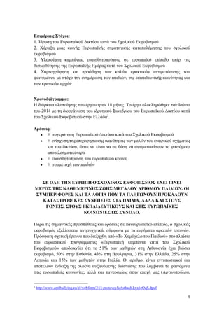 5
Επιμέρους Στόχοι:
1. Ίδρυση του Ευρωπαϊκού Δικτύου κατά του Σχολικού Εκφοβισμού
2. Χάραξη μιας κοινής Ευρωπαϊκής στρατηγικής καταπολέμησης του σχολικού
εκφοβισμού
3. Υλοποίηση καμπάνιας ευαισθητοποίησης σε ευρωπαϊκό επίπεδο υπέρ της
θεσμοθέτησης της Ευρωπαϊκής Ημέρας κατά του Σχολικού Εκφοβισμού
4. Χαρτογράφηση και προώθηση των καλών πρακτικών αντιμετώπισης του
φαινομένου με στόχο την ενημέρωση των παιδιών, της εκπαιδευτικής κοινότητας και
των κρατικών αρχών
Χρονοδιάγραμμα:
Η διάρκεια υλοποίησης του έργου ήταν 18 μήνες. Το έργο ολοκληρώθηκε τον Ιούνιο
του 2014 με τη διοργάνωση του ιδρυτικού Συνεδρίου του Ευρωπαϊκού Δικτύου κατά
του Σχολικού Εκφοβισμού στην Ελλάδα2
.
Δράσεις:
 Η συγκρότηση Ευρωπαϊκού Δικτύου κατά του Σχολικού Εκφοβισμού
 Η ενίσχυση της επιχειρησιακής ικανότητας των μελών του εταιρικού σχήματος
και του δικτύου, ώστε να είναι να σε θέση να αντιμετωπίσουν το φαινόμενο
αποτελεσματικότερα
 Η ευαισθητοποίηση του ευρωπαϊκού κοινού
 Η συμμετοχή των παιδιών
ΣΕ ΟΛΗ ΤΗΝ ΕΥΡΩΠΗ Ο ΣΧΟΛΙΚΟΣ ΕΚΦΟΒΙΣΜΟΣ ΕΧΕΙ ΓΙΝΕΙ
ΜΕΡΟΣ ΤΗΣ ΚΑΘΗΜΕΡΙΝΗΣ ΖΩΗΣ ΜΕΓΑΛΟΥ ΑΡΙΘΜΟΥ ΠΑΙΔΙΩΝ. ΟΙ
ΣΥΜΠΕΡΙΦΟΡΕΣ ΚΑΙ ΤΑ ΛΟΓΙΑ ΠΟΥ ΤΑ ΠΛΗΓΩΝΟΥΝ ΠΡΟΚΑΛΟΥΝ
ΚΑΤΑΣΤΡΟΦΙΚΕΣ ΣΥΝΕΠΕΙΕΣ ΣΤΑ ΠΑΙΔΙΑ, ΑΛΛΑ ΚΑΙ ΣΤΟΥΣ
ΓΟΝΕΙΣ, ΣΤΟΥΣ ΕΚΠΑΙΔΕΥΤΙΚΟΥΣ ΚΑΙ ΣΤΙΣ ΕΥΡΩΠΑΪΚΕΣ
ΚΟΙΝΩΝΙΕΣ ΩΣ ΣΥΝΟΛΟ.
Παρά τις σημαντικές προσπάθειες και δράσεις σε πανευρωπαϊκό επίπεδο, ο σχολικός
εκφοβισμός εξελίσσεται ανησυχητικά, σύμφωνα με τα ευρήματα αρκετών ερευνών.
Πρόσφατη σχετική έρευνα που διεξήχθη από «Το Χαμόγελο του Παιδιού» στο πλαίσιο
του ευρωπαϊκού προγράμματος «Ευρωπαϊκή καμπάνια κατά του Σχολικού
Εκφοβισμού» αποδεικνύει ότι το 51% των μαθητών στη Λιθουανία έχει βιώσει
εκφοβισμό, 50% στην Εσθονία, 43% στη Βουλγαρία, 31% στην Ελλάδα, 25% στην
Λετονία και 15% των μαθητών στην Ιταλία. Οι αριθμοί είναι εντυπωσιακοί και
αποτελούν ένδειξη της ολοένα αυξανόμενης διάστασης που λαμβάνει το φαινόμενο
στις ευρωπαϊκές κοινωνίες, αλλά και παγκοσμίως στην εποχή μας (Αρτινοπούλου,
2
http://www.antibullying.eu/el/webform/34/i-protovoylia#sthash.kxx6eOqS.dpuf
 