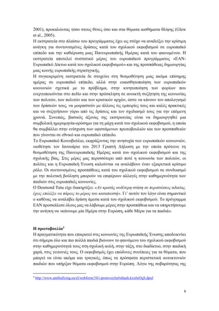 6
2001), προκαλώντας τόσο στους θύτες όσο και στα θύματα αισθήματα θλίψης (Glew
et al., 2005).
Η εκστρατεία στο πλαίσιο του προγράμματος έχει ως στόχο να αναδείξει την κρίσιμη
ανάγκη για συντονισμένες δράσεις κατά του σχολικού εκφοβισμού σε ευρωπαϊκό
επίπεδο και την καθιέρωση μιας Πανευρωπαϊκής Ημέρας κατά του φαινομένου. Η
εκστρατεία αποτελεί συστατικό μέρος του ευρωπαϊκού προγράμματος «ΕΑΝ-
Ευρωπαϊκό Δίκτυο κατά του σχολικού εκφοβισμού» και της προσπάθειας δημιουργίας
μιας κοινής ευρωπαϊκής στρατηγικής.
Η συγκεκριμένη εκστρατεία δε στοχεύει στη θεσμοθέτηση μιας ακόμα επίσημης
ημέρας σε ευρωπαϊκό επίπεδο, αλλά στην ευαισθητοποίηση των ευρωπαϊκών
κοινωνιών σχετικά με το πρόβλημα, στην κινητοποίηση των φορέων που
ενεργοποιούνται στο πεδίο και στην πρόσκληση σε ανοικτή συζήτηση της κοινωνίας
των πολιτών, των πολιτών και των κρατικών αρχών, ώστε να κάνουν τον απολογισμό
των δράσεών τους, να μοιραστούν με άλλους τις εμπειρίες τους και καλές πρακτικές
και να συζητήσουν γύρω από τις δράσεις και τον σχεδιασμό τους για την επόμενη
χρονιά. Συνεπώς, βασικός άξονας της εκστρατείας είναι να δημιουργηθεί μια
συμβολική ημερομηνία-ορόσημο για τη μάχη κατά του σχολικού εκφοβισμού, η οποία
θα συμβάλλει στην ενίσχυση των υφιστάμενων πρωτοβουλιών και των προσπαθειών
που γίνονται σε εθνικό και ευρωπαϊκό επίπεδο.
Το Ευρωπαϊκό Κοινοβούλιο, εκφράζοντας την ανησυχία των ευρωπαϊκών κοινωνιών,
υιοθέτησε τον Ιανουάριο του 2013 Γραπτή Δήλωση με την οποία πρότεινε τη
θεσμοθέτηση της Πανευρωπαϊκής Ημέρας κατά του σχολικού εκφοβισμού και της
σχολικής βίας. Στις μέρες μας περισσότερο από ποτέ η κοινωνία των πολιτών, οι
πολίτες και η Ευρωπαϊκή Ένωση καλούνται να αναλάβουν έναν εξαιρετικά κρίσιμο
ρόλο. Οι συντονισμένες προσπάθειες κατά του σχολικού εκφοβισμού σε συνδυασμό
με την πολιτική βούληση μπορούν να επιφέρουν αλλαγές στην καθημερινότητα των
παιδιών στις ευρωπαϊκές κοινωνίες.
Ο Desmond Tutu είχε διακηρύξει: «Αν κρατάς ουδέτερη στάση σε περιπτώσεις αδικίας,
έχεις επιλέξει να πάρεις το μέρος του καταπιεστή». Γι’ αυτόν τον λόγο είναι σημαντικό
ο καθένας να αναλάβει δράση άμεσα κατά του σχολικού εκφοβισμού. Το πρόγραμμα
ΕΑΝ προσκάλεσε όλους μας να λάβουμε μέρος στην προσπάθεια και να υπηρετήσουμε
την ανάγκη να «κάνουμε μία Ημέρα στην Ευρώπη, κάθε Μέρα για τα παιδιά».
Η πρωτοβουλία3
Η πραγματικότητα που επικρατεί στις κοινωνίες της Ευρωπαϊκής Ένωσης αποδεικνύει
ότι σήμερα όλο και πιο πολλά παιδιά βιώνουν το φαινόμενο του σχολικού εκφοβισμού
στην καθημερινότητά τους στη σχολική αυλή, στην τάξη, στο διαδίκτυο, στην παιδική
χαρά, στις γειτονιές τους. Ο εκφοβισμός έχει επώδυνες συνέπειες για τα θύματα, που
μπορεί να είναι ακόμα και τραγικές, όπως τα πρόσφατα περιστατικά αυτοκτονιών
παιδιών που υπήρξαν θύματα εκφοβισμού στην Ευρώπη. Λόγω της σοβαρότητας της
3
http://www.antibullying.eu/el/webform/34/i-protovoylia#sthash.kxx6eOqS.dpuf
 