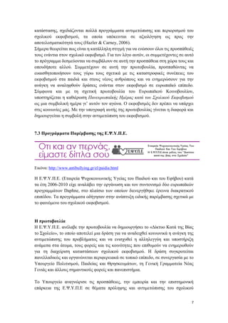 7
κατάστασης, σχεδιάζονται πολλά προγράμματα αντιμετώπισης και περιορισμού του
σχολικού εκφοβισμού, τα οποία υπόκεινται σε αξιολόγηση ως προς την
αποτελεσματικότητά τους (Hazler & Carney, 2006).
Σήμερα θεωρείται πως είναι η κατάλληλη στιγμή για να ενώσουν όλοι τις προσπάθειές
τους ενάντια στον σχολικό εκφοβισμό. Για τον λόγο αυτόν, οι συμμετέχοντες σε αυτό
το πρόγραμμα δεσμεύονται να συμβάλουν σε αυτή την προσπάθεια στη χώρα τους και
οπουδήποτε αλλού. Συμμετέχουν σε αυτή την πρωτοβουλία, προσπαθώντας να
ευαισθητοποιήσουν τους γύρω τους σχετικά με τις καταστροφικές συνέπειες του
εκφοβισμού στα παιδιά και στους νέους ανθρώπους και να ενημερώσουν για την
ανάγκη να αναληφθούν δράσεις ενάντια στον εκφοβισμό σε ευρωπαϊκό επίπεδο.
Σύμφωνα και με τη σχετική πρωτοβουλία του Ευρωπαϊκού Κοινοβουλίου,
υποστηρίζεται η καθιέρωση Πανευρωπαϊκής Ημέρας κατά του Σχολικού Εκφοβισμού
ως μια συμβολική ημέρα γι’ αυτόν τον αγώνα. Ο εκφοβισμός δεν πρέπει να υπάρχει
στις κοινωνίες μας. Με την υπογραφή αυτής της πρωτοβουλίας γίνεται η διαφορά και
δημιουργείται η συμβολή στην αντιμετώπιση του εκφοβισμού.
7.3 Προγράμματα Παρέμβασης της Ε.Ψ.Υ.Π.Ε.
Εικόνα: http://www.antibullying.gr/el/paidia.html
H Ε.Ψ.Υ.Π.Ε. (Εταιρεία Ψυχοκοινωνικής Υγείας του Παιδιού και του Εφήβου) κατά
τα έτη 2006-2010 είχε αναλάβει την οργάνωση και τον συντονισμό δύο ευρωπαϊκών
προγραμμάτων Daphne, στο πλαίσιο των οποίων διενεργήθηκε έρευνα διακρατικού
επιπέδου. Τα προγράμματα οδήγησαν στην ανάπτυξη ειδικής παρέμβασης σχετικά με
το φαινόμενο του σχολικού εκφοβισμού.
Η πρωτοβουλία
Η Ε.Ψ.Υ.Π.Ε. ανέλαβε την πρωτοβουλία να δημιουργήσει το «Δίκτυο Κατά της Βίας
το Σχολείο», το οποίο αποτελεί μια δράση για να αναδειχθεί κοινωνικά η ανάγκη της
αντιμετώπισης του προβλήματος και να ενισχυθεί η αλληλεγγύη και υποστήριξη
ανάμεσα στα άτομα, τους φορείς και τις κοινότητες που επιθυμούν να ενημερωθούν
για τη διαχείριση καταστάσεων σχολικού εκφοβισμού. Η δράση συγκροτείται
πανελλαδικώς και οργανώνεται περιφερειακά σε τοπικό επίπεδο, σε συνεργασία με το
Υπουργείο Πολιτισμού, Παιδείας και Θρησκευμάτων, τη Γενική Γραμματεία Νέας
Γενιάς και άλλους σημαντικούς φορείς και πανεπιστήμια.
Το Υπουργείο αναγνώρισε τις προσπάθειες, την εμπειρία και την επιστημονική
επάρκεια της Ε.Ψ.Υ.Π.Ε σε θέματα πρόληψης και αντιμετώπισης του σχολικού
 