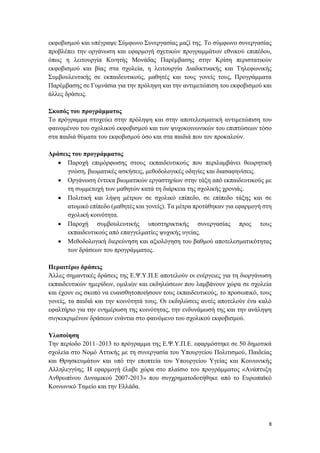 8
εκφοβισμού και υπέγραψε Σύμφωνο Συνεργασίας μαζί της. Το σύμφωνο συνεργασίας
προβλέπει την οργάνωση και εφαρμογή σχετικών προγραμμάτων εθνικού επιπέδου,
όπως η λειτουργία Κινητής Μονάδας Παρέμβασης στην Κρίση περιστατικών
εκφοβισμού και βίας στα σχολεία, η λειτουργία Διαδικτυακής και Τηλεφωνικής
Συμβουλευτικής σε εκπαιδευτικούς, μαθητές και τους γονείς τους, Προγράμματα
Παρέμβασης σε Γυμνάσια για την πρόληψη και την αντιμετώπιση του εκφοβισμού και
άλλες δράσεις.
Σκοπός του προγράμματος
Το πρόγραμμα στοχεύει στην πρόληψη και στην αποτελεσματική αντιμετώπιση του
φαινομένου του σχολικού εκφοβισμού και των ψυχοκοινωνικών του επιπτώσεων τόσο
στα παιδιά θύματα του εκφοβισμού όσο και στα παιδιά που τον προκαλούν.
Δράσεις του προγράμματος
 Παροχή επιμόρφωσης στους εκπαιδευτικούς που περιλαμβάνει θεωρητική
γνώση, βιωματικές ασκήσεις, μεθοδολογικές οδηγίες και διασαφηνίσεις.
 Οργάνωση έντεκα βιωματικών εργαστηρίων στην τάξη από εκπαιδευτικούς με
τη συμμετοχή των μαθητών κατά τη διάρκεια της σχολικής χρονιάς.
 Πολιτική και λήψη μέτρων σε σχολικό επίπεδο, σε επίπεδο τάξης και σε
ατομικό επίπεδο (μαθητές και γονείς). Τα μέτρα προτάθηκαν για εφαρμογή στη
σχολική κοινότητα.
 Παροχή συμβουλευτικής υποστηρικτικής συνεργασίας προς τους
εκπαιδευτικούς από επαγγελματίες ψυχικής υγείας.
 Μεθοδολογική διερεύνηση και αξιολόγηση του βαθμού αποτελεσματικότητας
των δράσεων του προγράμματος.
Περαιτέρω δράσεις
Άλλες σημαντικές δράσεις της Ε.Ψ.Υ.Π.Ε αποτελούν οι ενέργειες για τη διοργάνωση
εκπαιδευτικών ημερίδων, ομιλιών και εκδηλώσεων που λαμβάνουν χώρα σε σχολεία
και έχουν ως σκοπό να ευαισθητοποιήσουν τους εκπαιδευτικούς, το προσωπικό, τους
γονείς, τα παιδιά και την κοινότητά τους. Οι εκδηλώσεις αυτές αποτελούν ένα καλό
εφαλτήριο για την ενημέρωση της κοινότητας, την ενδυνάμωσή της και την ανάληψη
συγκεκριμένων δράσεων ενάντια στο φαινόμενο του σχολικού εκφοβισμού.
Υλοποίηση
Την περίοδο 2011–2013 το πρόγραμμα της Ε.Ψ.Υ.Π.Ε. εφαρμόστηκε σε 50 δημοτικά
σχολεία στο Νομό Αττικής με τη συνεργασία του Υπουργείου Πολιτισμού, Παιδείας
και Θρησκευμάτων και υπό την εποπτεία του Υπουργείου Υγείας και Κοινωνικής
Αλληλεγγύης. Η εφαρμογή έλαβε χώρα στο πλαίσιο του προγράμματος «Ανάπτυξη
Ανθρωπίνου Δυναμικού 2007-2013» που συγχρηματοδοτήθηκε από το Ευρωπαϊκό
Κοινωνικό Ταμείο και την Ελλάδα.
 