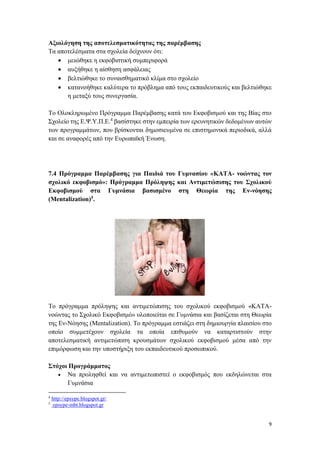 9
Αξιολόγηση της αποτελεσματικότητας της παρέμβασης
Τα αποτελέσματα στα σχολεία δείχνουν ότι:
 μειώθηκε η εκφοβιστική συμπεριφορά
 αυξήθηκε η αίσθηση ασφάλειας
 βελτιώθηκε το συναισθηματικό κλίμα στο σχολείο
 κατανοήθηκε καλύτερα το πρόβλημα από τους εκπαιδευτικούς και βελτιώθηκε
η μεταξύ τους συνεργασία.
Το Ολοκληρωμένο Πρόγραμμα Παρέμβασης κατά του Εκφοβισμού και της Βίας στο
Σχολείο της Ε.Ψ.Υ.Π.Ε.4
βασίστηκε στην εμπειρία των ερευνητικών δεδομένων αυτών
των προγραμμάτων, που βρίσκονται δημοσιευμένα σε επιστημονικά περιοδικά, αλλά
και σε αναφορές από την Ευρωπαϊκή Ένωση.
7.4 Πρόγραμμα Παρέμβασης για Παιδιά του Γυμνασίου «ΚΑΤΑ- νοώντας τον
σχολικό εκφοβισμό»: Πρόγραμμα Πρόληψης και Αντιμετώπισης του Σχολικού
Εκφοβισμού στα Γυμνάσια βασισμένο στη Θεωρία της Εν-νόησης
(Mentalization)5.
Το πρόγραμμα πρόληψης και αντιμετώπισης του σχολικού εκφοβισμού «ΚΑΤΑ-
νοώντας το Σχολικό Εκφοβισμό» υλοποιείται σε Γυμνάσια και βασίζεται στη Θεωρία
της Εν-Νόησης (Mentalization). Το πρόγραμμα εστιάζει στη δημιουργία πλαισίου στο
οποίο συμμετέχουν σχολεία τα οποία επιθυμούν να καταρτιστούν στην
αποτελεσματική αντιμετώπιση κρουσμάτων σχολικού εκφοβισμού μέσα από την
επιμόρφωση και την υποστήριξη του εκπαιδευτικού προσωπικού.
Στόχοι Προγράμματος
 Να προληφθεί και να αντιμετωπιστεί ο εκφοβισμός που εκδηλώνεται στα
Γυμνάσια
4
http://epsype.blogspot.gr/
5
epsype-mbt.blogspot.gr
 