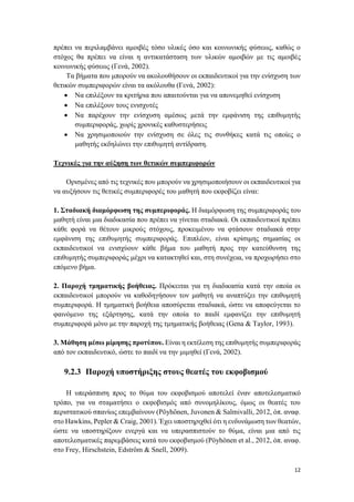 12
πρέπει να περιλαμβάνει αμοιβές τόσο υλικές όσο και κοινωνικής φύσεως, καθώς ο
στόχος θα πρέπει να είναι η αντικατάσταση των υλικών αμοιβών με τις αμοιβές
κοινωνικής φύσεως (Γενά, 2002).
Τα βήματα που μπορούν να ακολουθήσουν οι εκπαιδευτικοί για την ενίσχυση των
θετικών συμπεριφορών είναι τα ακόλουθα (Γενά, 2002):
 Να επιλέξουν τα κριτήρια που απαιτούνται για να απονεμηθεί ενίσχυση
 Να επιλέξουν τους ενισχυτές
 Να παρέχουν την ενίσχυση αμέσως μετά την εμφάνιση της επιθυμητής
συμπεριφοράς, χωρίς χρονικές καθυστερήσεις
 Να χρησιμοποιούν την ενίσχυση σε όλες τις συνθήκες κατά τις οποίες ο
μαθητής εκδηλώνει την επιθυμητή αντίδραση.
Τεχνικές για την αύξηση των θετικών συμπεριφορών
Ορισμένες από τις τεχνικές που μπορούν να χρησιμοποιήσουν οι εκπαιδευτικοί για
να αυξήσουν τις θετικές συμπεριφορές του μαθητή που εκφοβίζει είναι:
1. Σταδιακή διαμόρφωση της συμπεριφοράς. Η διαμόρφωση της συμπεριφοράς του
μαθητή είναι μια διαδικασία που πρέπει να γίνεται σταδιακά. Οι εκπαιδευτικοί πρέπει
κάθε φορά να θέτουν μικρούς στόχους, προκειμένου να φτάσουν σταδιακά στην
εμφάνιση της επιθυμητής συμπεριφοράς. Επιπλέον, είναι κρίσιμης σημασίας οι
εκπαιδευτικοί να ενισχύουν κάθε βήμα του μαθητή προς την κατεύθυνση της
επιθυμητής συμπεριφοράς μέχρι να κατακτηθεί και, στη συνέχεια, να προχωρήσει στο
επόμενο βήμα.
2. Παροχή τμηματικής βοήθειας. Πρόκειται για τη διαδικασία κατά την οποία οι
εκπαιδευτικοί μπορούν να καθοδηγήσουν τον μαθητή να αναπτύξει την επιθυμητή
συμπεριφορά. Η τμηματική βοήθεια αποσύρεται σταδιακά, ώστε να αποφεύγεται το
φαινόμενο της εξάρτησης, κατά την οποία το παιδί εμφανίζει την επιθυμητή
συμπεριφορά μόνο με την παροχή της τμηματικής βοήθειας (Gena & Taylor, 1993).
3. Μάθηση μέσω μίμησης προτύπου. Είναι η εκτέλεση της επιθυμητής συμπεριφοράς
από τον εκπαιδευτικό, ώστε το παιδί να την μιμηθεί (Γενά, 2002).
9.2.3 Παροχή υποστήριξης στους θεατές του εκφοβισμού
Η υπεράσπιση προς το θύμα του εκφοβισμού αποτελεί έναν αποτελεσματικό
τρόπο, για να σταματήσει ο εκφοβισμός από συνομηλίκους, όμως οι θεατές του
περιστατικού σπανίως επεμβαίνουν (Pöyhönen, Juvonen & Salmivalli, 2012, όπ. αναφ.
στο Hawkins, Pepler & Craig, 2001). Έχει υποστηριχθεί ότι η ενδυνάμωση των θεατών,
ώστε να υποστηρίξουν ενεργά και να υπερασπιστούν το θύμα, είναι μια από τις
αποτελεσματικές παρεμβάσεις κατά του εκφοβισμού (Pöyhönen et al., 2012, όπ. αναφ.
στο Frey, Hirschstein, Edström & Snell, 2009).
 