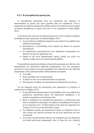 26
9.3.3 Η επανορθωτική προσέγγιση
Η επανορθωτική προσέγγιση είναι μια στρατηγική που επιδιώκει να
αποκαταστήσει τις σχέσεις που έχουν ζημιωθεί μέσω του εκφοβισμού. Αυτή η
στρατηγική επιτυγχάνεται επιφέροντας αίσθηση τύψεων στον δράστη και στη συνέχεια
τη θέληση επανόρθωσης εκ μέρους του, ώστε να τον συγχωρέσει το θύμα (Rigby,
2013).
Το σκεπτικό πίσω από αυτή την προσέγγιση είναι ότι, όταν οι δράστες σκεφθούν
την βλάβη που έχουν προξενήσει στα θύματα (Rigby, 2013):
 Αντιμετωπίζονται οι βαθύτεροι παράγοντες που οδηγούν τους μαθητές στην
επιθετική συμπεριφορά
 Καλλιεργείται η ενσυναίσθηση στους δράστες και θέλουν να ενεργούν
επανορθωτικά
 Οι εκπαιδευτικοί επικεντρώνονται στην απαράδεκτη συμπεριφορά των
δραστών και όχι στον χαρακτήρα τους
 Οδηγεί σε πιο υγιείς διαπροσωπικές σχέσεις μεταξύ των μελών του
σχολείου, καθώς και σε πιο αποτελεσματική μάθηση.
Η επανορθωτική προσέγγιση αλλάζει τα θεμελιώδη ερωτήματα που τίθενται, όταν
παρουσιάζεται ένα περιστατικό επιθετικής συμπεριφοράς. Αντί των ερωτήσεων
σχετικά με το ποιος φταίει και πώς θα τιμωρηθούν όσοι εμπλέκονται στην επιθετική
συμπεριφορά, αυτή η προσέγγιση θέτει τέσσερα βασικά ερωτήματα:
 Τί συνέβη;
 Ποιος ζημιώθηκε από τη συμπεριφορά;
 Τί πρέπει να γίνει για να αποκατασταθούν τα πράγματα;
 Πώς μπορούν οι μαθητές να συμπεριφέρονται διαφορετικά στο μέλλον;
Για την εφαρμογή αυτής της στρατηγικής είναι απαραίτητο να γνωρίζουν οι
εκπαιδευτικοί ότι (Rigby, 2013):
 Η επανορθωτική πρακτική μπορεί να περιλαμβάνει μόνο τους μαθητές που
εμπλέκονται περισσότερο άμεσα στο περιστατικό εκφοβισμού ή σε
ορισμένες περιπτώσεις μια ολόκληρη τάξη
 Κατά τη διαδικασία της επανορθωτικής πρακτικής, ο εκπαιδευτικός ζητά
από τον εκφοβιστή να περιγράψει τί συνέβη και να προβληματιστεί σχετικά
με το τί ζημιά έχει γίνει. Το θύμα καλείται να πει πόσο έχει επηρεαστεί και
τί πρέπει να γίνει για να αποκατασταθεί η ζημιά
 Τα αισθήματα ντροπής που προκαλούνται πρέπει να οδηγήσουν στην εκ
νέου ένταξη στην σχολική κοινότητα και όχι στην αποξένωση και στον
στιγματισμό
 Στο πνεύμα της προσωπικής ευθύνης, της συγχώρεσης και της δέσμευσης
για θετική μελλοντική συμπεριφορά, τόσο το θύμα όσο και ο δράστης
 