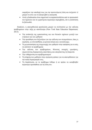 27
εκφράζουν την αποδοχή τους για την προτεινόμενη λύση και συζητούν τί
μπορεί να γίνει για να αποφευχθεί η υποτροπή
 Αυτή η διαδικασία είναι σημαντικό να παρακολουθείται από το προσωπικό
του σχολείου και να εμφανίζεται περαιτέρω παρέμβαση, εάν η κατάσταση
δε βελτιωθεί.
Επιπλέον, η επανορθωτική προσέγγιση μπορεί να συνδυαστεί με την επίλυση
προβλημάτων στην τάξη με αποτέλεσμα (New York State Education Department,
2013):
 Την ανάπτυξη της εμπιστοσύνης και των θετικών σχέσεων μεταξύ των
ενηλίκων και των μαθητών
 Την προώθηση των δεξιοτήτων για την επίλυση των συγκρούσεων, όπως η
ακρόαση, η ενσυναίσθηση, η κριτική σκέψη και ο αυτοέλεγχος
 Τη μεγιστοποίηση της συμμετοχής των μαθητών στην απόφαση για το πώς
να επιλύουν τα προβλήματα
 Την επίλυση των προβλημάτων, θέτοντας ανοιχτές ερωτήσεις,
εξερευνώντας διαφορετικές απαντήσεις και επιτρέποντας τη διαφωνία
 Την ενθάρρυνση του προβληματισμού
 Τη στήριξη των μαθητών στην εξεύρεση τρόπων για να επανορθώσουν για
την κακή συμπεριφορά τους
 Τη διαπίστωση, αν το πρόβλημα λύθηκε ή αν πρέπει να καταβληθεί
περαιτέρω προσπάθεια για τη λύση του.
 