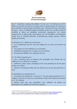 28
Μελέτη περίπτωσης
«Ρατσιστική διαμάχη»2
Στην Γ΄ Γυμνασίου οι σχέσεις δύο μαθητών 14 ετών, του Γ. Μ. (θύτης) και του Ρ.J.
(θύμα) τα τελευταία δύο χρόνια και κυρίως κατά τη σχολική χρονιά που διανύουμε,
έχουν περιέλθει σε οριακό σημείο. Οι μαθητές αυτοί - ιδιαίτερα κατά τους τελευταίους
έξι μήνες - έχουν σε καθημερινή βάση προστριβές μεταξύ τους, συνήθως φραστικά
επεισόδια με ύβρεις και προσβολές ρατσιστικού περιεχομένου, που σπάνια
κλιμακώνονται σε πράξεις βίας. Συγκεκριμένα, την 25η Οκτωβρίου, συνεπλάκησαν
μεταξύ τους, με ιδιαίτερη βιαιότητα, ανταλλάσσοντας αισχρές φράσεις, απειλές,
γροθιές και κλωτσιές.
Η αντίληψη του Ρ. J. (θύμα) για τα αίτια είναι:
 ότι η αντιπαλότητα τους δεν είναι κάτι σοβαρό και ότι γίνεται στα πλαίσια της
«πλάκας»
 είναι εμφανές ότι είναι φοβισμένος και ανασφαλής
 επιπρόσθετα ισχυρίζεται ότι οι σχέσεις τους είναι φιλικές
 δεν χρειάστηκε βοήθεια ούτε ενημέρωσε κανέναν.
Ο Γ. Μ. (θύτης) ισχυρίζεται ότι:
 ήταν ο μοναδικός φίλος του θύματος όταν πρωτοήλθε στην Ελλάδα από την
Αλβανία και ότι το θύμα δεν το εκτίμησε
 αισθάνεται, λοιπόν, πικρία, υποστηρίζει ότι δεν είναι ρατσιστής και ότι όλα έχουν
κίνητρο την «πλάκα»
 επέλεξε το συγκεκριμένο θύμα λόγω της «φιλίας τους» και δεν έχει μετανιώσει γι’
αυτό.
Οι συμμαθητές τους ισχυρίζονται ότι:
 Τα κίνητρα είναι ρατσιστικά, γι’ αυτό και ο Γ. Μ. κατά καιρούς αποκαλεί τον Ρ. J.
«Αλβανέ» και όχι με το όνομά του, με αποτέλεσμα το θύμα από αντίδραση να αποκαλεί
τον Γ. Μ. «Έλληνα»
 Κάποιοι άλλοι από τους συμμαθητές τους, υιοθετούν την άποψη των
εμπλεκομένων ότι, δηλαδή, όλα γίνονται για «πλάκα»
2
Πηγή: "I Am Not Scared" Project. Case Studies. Ρατσιστική διαμάχη. http://iamnotscared.pixel-
online.org/case_studies_scheda.php?id_doc=964&doc_lang=&part_id=&qst03=&qst04=
 